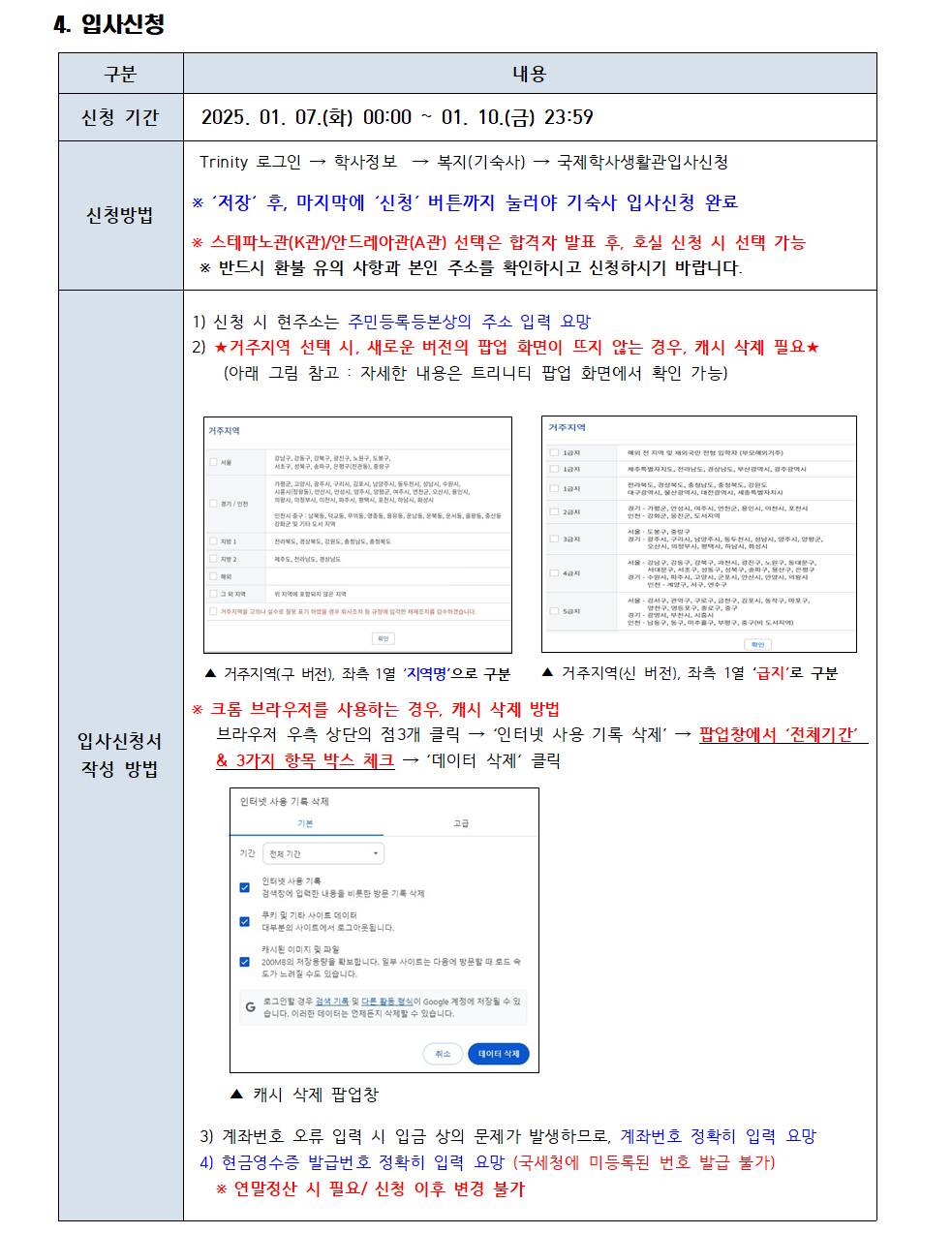 4. 입사신청 구분 내용 신청 기간 2025. 01. 07.(화) 00:00~01. 10.(금) 23:59 신청방법 Trinity 로그인 → 학사정보 → 복지(기숙사)→ 국제학사생활관입사신청 * '저장' 후, 마지막에 '신청' 버튼까지 눌러야 기숙사 입사신청 완료 * 스테파노관(K관)/안드레아관(A관) 선택은 합격자 발표 후, 호실 신청 시 선택 가능 * 반드시 환불 유의 사항과 본인 주소를 확인하시고 신청하시기 바랍니다.  입사신청서 작성방법 1) 신청 시 현주소는 주민등록등본상의 주소 입력 요망 2) ★거주지역 선택 시, 새로운 버전의 팝업 화면이 뜨지 않는 경우, 캐시 삭제 필요★ (아래 그림 참고 자세한 내용은 트리니티 팝업 화면에서 확인 가능)▲ 거주지역(구 버전), 좌측 1열 '지역명'으로 구분 ▲ 거주지역(신 버전), 좌측 1열 '급지'로 구분 * 크롬 브라우저를 사용하는 경우, 캐시 삭제 방법 브라우저 우측 상단의 점3개 클릭 '인터넷 사용 기록 삭제' 팝업창에서 '전체기간' & 3가지 항목 박스 체크 '데이터 삭제' 클릭 캐시 삭제 팝업창 3) 계좌번호 오류 입력 시 입금 상의 문제가 발생하므로, 계좌번호 정확히 입력 요망 4) 현금영수증 발급번호 정확히 입력 요망 (국세청에 미등록된 번호 발급 불가) * 연말정산 시 필요/신청 이후 변경 불가