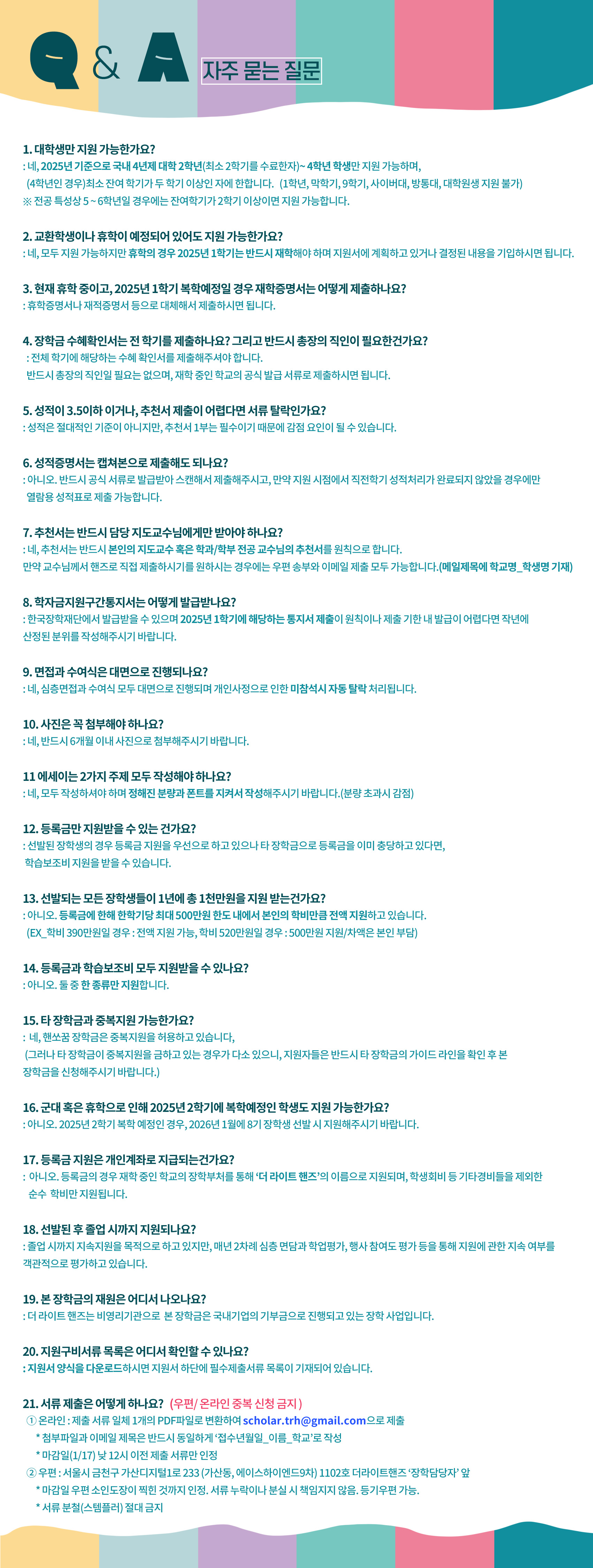 q&a 자주 묻는 질문 :  1. 대학생만 지원 가능한가요 ?  네, 2025년 기준으로 국내 4년제 대학 2학년 (최소 2학기를 수료한자) ~ 4학년 학생만 지원 가능하며  4학년인경우 최소 잔여학기가 두 학기 이상인 자에 한합니다  1학년, 막학기, 9학기, 사이버대, 방통대, 대학원생 지원 불가  전공 특성상 5~6학년일경우에는 잔여학기가 2학기 이상이면 지원 가능합니다   2. 교환학생이나 휴학이 예정되어 있어도 지원 가능한가요 ?  네 모두 지원 가능하지만 휴학인 경우 2025년 1학기는 반드시 재학해야하며 지원서에 계획하고 있거나 결정된 내용을 기입하시면 됩니다   3. 현재 휴학중이고 2025년 1학기 복학예정일 경우 재학증명서는 어떻게 제출하나요?  휴학증명서나 재적증명서등으로 대체해서 제출하시면 됩니다   4. 장학금 수혜확인서는 전 학기를 제출하나요? 그리고 반드시 총장의 직인이 필요한가요?  전체학기에 해당하는 수혜확인서를 제출해주셔야합니다  반드시 총장의 직인일 필요는 없으며 재학 중인 학교의 공식 발급 서류로 제출하시면 됩니다   5. 성적이 3.5이하이거나 추천서 제출이 어려우면 서류 탈락인가요  성적은 절대적인 기준이 아니지만 추천서 1부는 필수이기 때문에 감점요인이 될 수 있습니다  6.성적 증명서는 캡쳐본으로 제출해도 되나요  아니오 반드시 공식서류로 발급받아 스캔해서 제출해주시고 만약 지원 시점에서 직전학기 성적 처리가 완료되지 않았을 경우만 열람용 성적표로 제출 가능합니다   7.추천서는 반드시 담당 지도교수님에게만 받아야하나요?  네 추천서는 반드시 본인의 지도교수 혹은 학과/학부 전공 교수님의 추천서를 원칙으로 합니다  만약 교수님께서 핸즈로 직접 제출하시기를 원하시는 경우는 우편 송부와 이메일 제출 모두 가능합니다  (메일 제목에 학교명_학생명 기재)   8.학자금지원구간통지서는 어떻게 발급받나요?  한국장학재단에서 발급받을 수 있으며 2025년 1학기에 해당하는 통지서 제출이 원칙이나 제출 기한 내 발급이 어려우면 작년에 산정된 분위를 작성해 주시기 바랍니다   9.면접과 수여식은 대면으로 진행되나요?  네 심층면접과 수여식 모두 대면으로 진행되며 개인사정으로 인한 미참석시 자동 탈락됩니다   10. 사진은 꼭 첨부해야하나요? 네 반드시 6개월 이내 사진으로 첨부해 주시기 바랍니다   11 에세이는 2가지 주제 모두 작성해야하나요?  네 모두 작성하셔야 하며 정해진 분량과 폰트를 지켜서 작성해주시기 바랍니다 (분량 초과시 감점)   12 등록금만 지원받을 수 있는 건가요? 선발된 장학생의 경우 등록금 지원을 우선으로 하고 있으나 타 장학금으로 등록금을 이미 충당하고 있다면 학습보조비 지원을받을 수 있습니다   13 선발되는 모든 장학생들이 1년에 총  1천만원을 지원 받는 건가요 ?  아니오 등록금에 한해 한학기당 최대 500만원 한도 내에서 본인의 학비만큼 전액 지원하고 있습니다  학비가 390만원일 경우 : 전액지원 가능, 학비 520만원일 경우 500만원 지원 차액은 본인 부담   14 등록금과 학습 보조비 모두 지원 받을 수 있나요 ?  아니오 둘중 한 종류만 지원합니다   15 타 장학금과 중복 지원 가능한가요  네 핸쏘꿈 장학금은 중복지원을 허용하고 있습니다  (그러나 타 장학금이 중복지원을 금하고 있는 경우가 다소 있으니, 지원자들은 반드시 타 장학금의 가이드 라인을 확인 후 본 장학금을 신청해 주시기 바랍니다 )   16 군대 혹은 휴학으로 인해 2025년 2학기에 복학 예정인 학생도 지원 가능한가요 ?  아니오 2025년 2학기 복학 예정인 경우 2026년 1월에 8기 장학생 선발 시 지원해주시기 바랍니다   17 등록금 지원은 개인 계좌로 지급되는 건가요?  아니오 등록금의 경우 재학 중인 학교의 장학부처를 통해 더 라이트 핸즈의 이름으로 지원되며 학생회비등 기타 경비들을 제외한 순수 학비만 지원됩니다   18 선발된 후 졸업 시 까지 지원되나요?  졸업시까지 지속 지원을 목적으로 하고 있지만, 매년 2차례 심층 면담과 학업평가 행사 참여도 평가등을 통해 지원에 관한 지속 여부를 객관적으로 평가하고 있습니다    19 본 장학금의 재원은 어디서 나오나요?  더 라이트 핸즈는 비영리 기관으로 본 장학금은 국내 기업의 기부금으로 진행되고 있는 장학 사업입니다   20 지원구비 서류 목록은 어디서 확인할 수 있나요 ?  지원서 양식을 다운로드 하시면 지원서 하단에 필수 제출 서류 목록이 기재되어 있습니다   21 서류제출은 어떻게 하나요?  우편온라인 중복 신청 금지  1) 온라인 : 제출서류 일체 1개의 pdf파일로 변환하여 scholar.trh@gmail.com으로 제출 첨부파일과 이메일 제목은 반드시 동일하게 접수년월일_이름_학교로 작성 마감일 (1/17)낮 12시 이전 제출 서류만 인정  우편: 서울시 금천구 가산디지털1로 233(가산동, 에이스하이엔드9차) 1102호 더라이트핸즈 장학담당자 앞 마감일 우편 소인도장이 찍힌 것까지 인정. 서류 누락이나 분실시 책임지지 않음  등기 우편 가능  서류분철(스템플러) 절대 금지 