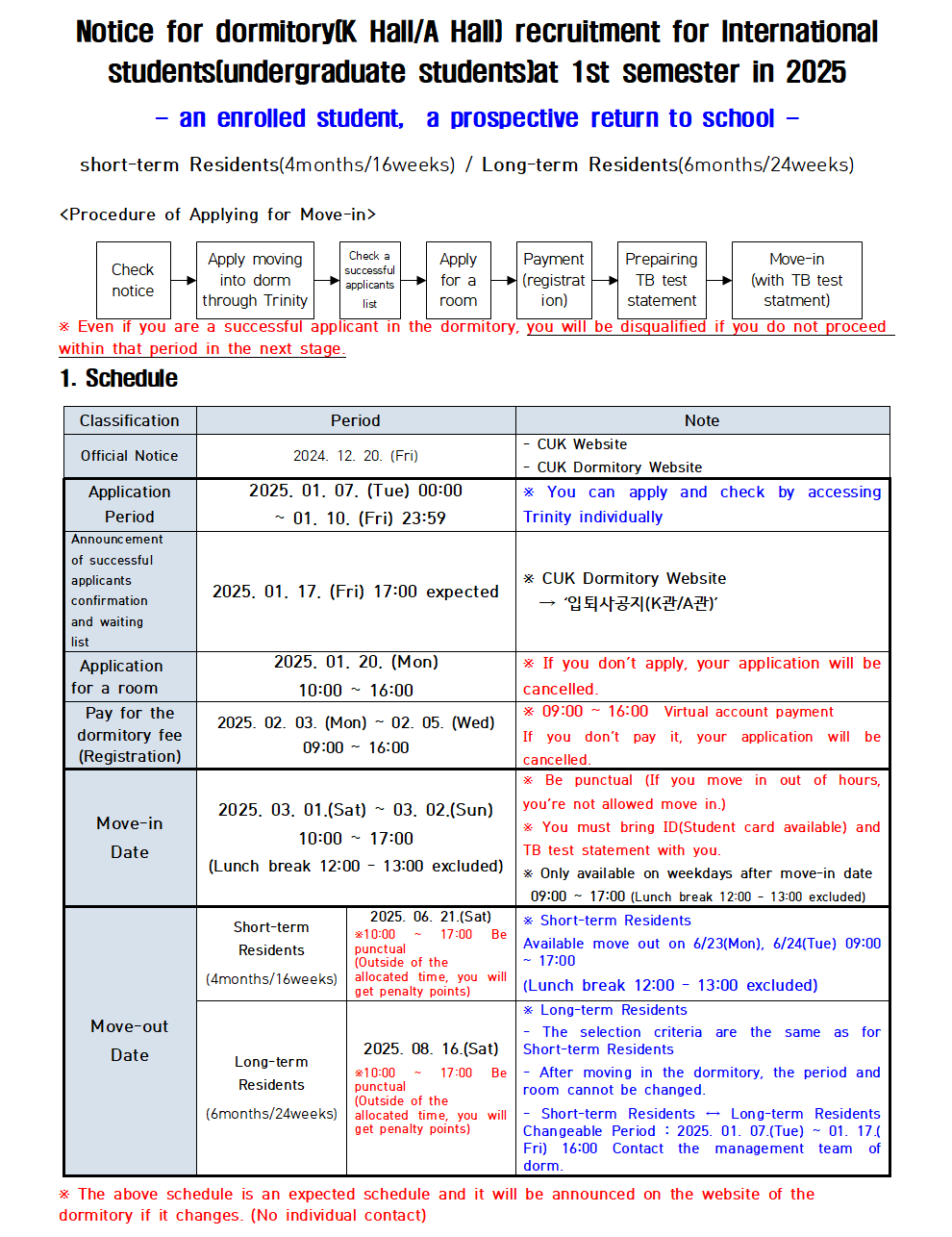 Notice for dormitory(K Hall/A Hall) recruitment for International students(undergraduate students)at 1st semester in 2025 an enrolled student, a prospective return to school short-term Residents (4months/16weeks) / Long-term Residents (6months/24weeks) <Procedure of Applying for Move-in> Check notice Apply moving into dorm through Trinity Check a successful applicants list Apply for a room Payment (registrat ion) Prepairing TB test statement Move-in (with TB test statment) Even if you are a successful applicant in the dormitory, you will be disqualified if you do not proceed within that period in the next stage.  1. Schedule Classification Period Note Official Notice 2024. 12. 20. (Fri) CUK Website CUK Dormitory Website Application Period 2025. 01. 07. (Tue) 00:00 ~01. 10. (Fri) 23:59 * You can apply and check by accessing Trinity individually Announcement of successful applicants confirmation and waiting list 2025, 01. 17. (Fri) 17:00 expected * CUK Dormitory Website → '입퇴사공지(K관/A관)' Application for a room 2025, 01. 20. (Mon) 10:00~16:00 If you don't apply, your application will be cancelled. Pay for the dormitory fee (Registration) 2025. 02. 03. (Mon) 02. 05. (Wed) 09:00 16:00 09:00~16:00 Virtual account payment If you don't pay it, your application will be cancelled.  Move-in Date 2025. 03. 01. (Sat) 03. 02.(Sun) 10:00~17:00 (Lunch break 12:00 13:00 excluded) * Be punctual (If you move in out of hours, you're not allowed move in.) You must bring ID(Student card available) and TB test statement with you. * Only available on weekdays after move-in date 09:00 ~ 17:00 (Lunch break 12:00 13:00 excluded)  Move-out Date Short-term Residents (4months/16weeks) 2025. 06. 21.(Sat) *10:00 ~ 17:00 Be punctual (Outside of the allocated time, you will get penalty points) * Short-term Residents Available move out on 6/23(Mon), 6/24(Tue) 09:00 17:00 (Lunch break 12:00 13:00 excluded) Long-term Residents (6months/24weeks) 2025. 08. 16.(Sat) *10:00  17:00 Be punctual (Outside of the allocated time, you will get penalty points) * Long-term Residents The selection criteria are the same as for Short-term Residents After moving in the dormitory, the period and room cannot be changed. Short-term Residents Long-term Residents. Changeable Period 2025. 01. 07.(Tue) 01. 17.( Fri) 16:00 Contact the management team of dorm. * The above schedule is an expected schedule and it will be announced on the website of the dormitory if it changes. (No individual contact)