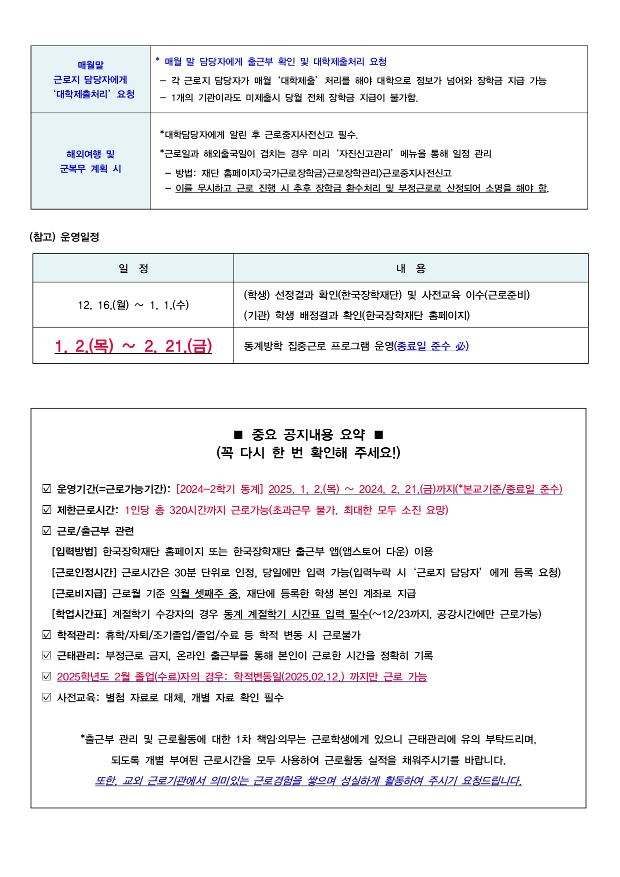  매월말 근로지 담당자에게 '대학제출처리' 요청  * 매월 말 담당자에게 출근부 확인 및 대학제출처리 요청 - 각 근로지 담당자가 매월 '대학제출' 처리를 해야 대학으로 정보가 넘어와 장학금 지급 가능 - 1개의 기관이라도 미제출시 당월 전체 장학금 지급이 불가함.  해외여행 및 군복무 계획 시  *대학담당자에게 알린 후 근로중지사전신고 필수. *근로일과 해외출국일이 겹치는 경우 미리 '자진신고관리' 메뉴을 통해 일정 관리 - 방법: 재단 홈페이지>국가근로장학금>근로장학관리>근로중지사전신고 - 이를 무시하고 근로 진행 시 추후 장학금 환수처리 및 부정근로로 산정되어 소명을 해야 함.  (참고) 운영일정  일 정  12. 16.(월) ~ 1. 1.(수)  (학생) 선정결과 확인(한국장학재단) 및 사전교육 이수(근로준비) (기관) 학생 배정결과 확인(한국장학재단 홈페이지)  1. 2.(목) ~ 2. 21.(금)   동계방학 집중근로 프로그램 운영(종료일 준수 必)  ■ 중요 공지내용 요약 (꼭 다시 한 번 확인해 주세요!)  운영기간(=근로가능기간): [2024-2학기 동계] 2025. 1. 2.(목) ~ 2024, 2, 21.(금)까지(*본교기준/종료일 준수) 제한근로시간: 1인당 총 320시간까지 근로가능(초과근무 불가, 최대한 모두 소진 요망) 근로/출근부 관련 [입력방법] 한국장학재단 홈페이지 또는 한국장학재단 출근부 앱(앱스토어 다운) 이용 [근로인정시간] 근로시간은 30분 단위로 인정, 당일에만 입력 가능(입력누락 시 '근로지 담당자' 에게 등록 요청) [근로비지급] 근로월 기준 익월 셋째주 중, 재단에 등록한 학생 본인 계좌로 지급 [학업시간표] 계절학기 수강자의 경우 동계 계절학기 시간표 입력 필수(~12/23까지, 공강시간에만 근로가능) 학적관리: 휴학/자퇴/조기졸업/졸업/수료 등 학적 변동 시 근로불가 근태관리: 부정근로 금지, 온라인 출근부를 통해 본인이 근로한 시간을 정확히 기록 2025학년도 2월 졸업(수료)자의 경우: 학적변동일(2025,02.12.) 까지만 근로 가능 사전교육: 별첨 자료로 대체, 개별 자료 확인 필수  *출근부 관리 및 근로활동에 대한 1차 책임·의무는 근로학생에게 있으니 근태관리에 유의 부탁드리며, 되도록 개별 부여된 근로시간을 모두 사용하여 근로활동 실적을 채워주시기를 바랍니다. 또한, 교외 근로기관에서 의미있는 근로경험을 쌓으며 성실하게 활동하여 주시기 요청드립니다.