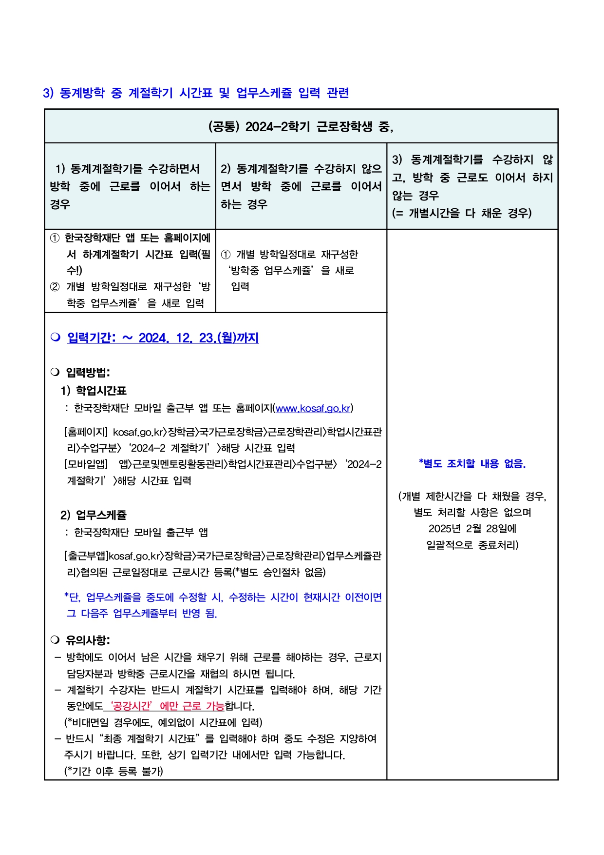 3) 동계방학 중 계절학기 시간표 및 업무스케쥴 입력 관련 (공통) 2024-2학기 근로장학생 중, (1) 동계계절학기를 수강하면서 방학 중에 근로를 이어서 하는 경우 1 한국장학재단 앱 또는 홈페이지에 서 하계계절학기 시간표 입력(필 수!) 2 개별 방학일정대로 재구성한 '방 학중 업무스케쥴’을 새로 입력 (2) 동계계절학기를 수강하지 않으 방학 중에 근로를 이어서 면서 하는 경우 1 개별 방학일정대로 재구성한 '방학중 업무스케쥴’을 새로 입력 -입력기간:~ 2024. 12. 23.(월)까지 -입력방법: 1) 학업시간표 : 한국장학재단 모바일 출근부 앱 또는 홈페이지(www.kosaf.go.kr) [홈페이지] kosaf.go.kr〉장학금〉국가근로장학금〉근로장학관리〉학업시간표관 리>수업구분〉 2024-2 계절학기'>해당 시간표 입력 [모바일앱] 앱>근로및멘토링활동관리〉학업시간표관리>수업구분> 2024-2 계절학기' >해당 시간표 입력 2) 업무스케쥴: 한국장학재단 모바일 출근부 앱 [출근부앱]kosaf.go.kr〉장학금〉국가근로장학금〉근로장학관리>업무스케쥴관 리>협의된 근로일정대로 근로시간 등록(*별도 승인절차 없음) *단, 업무스케쥴을 중도에 수정할 시, 수정하는 시간이 현재시간 이전이면 그 다음주 업무스케쥴부터 반영 됨. - 방학에도 이어서 남은 시간을 채우기 위해 근로를 해야하는 경우, 근로지 담당자분과 방학중 근로시간을 재협의 하시면 됩니다. - 계절학기 수강자는 반드시 계절학기 시간표를 입력해야 하며, 해당 기간 동안에도 '공강시간'에만 근로 가능합니다.(*비대면일 경우에도, 예외없이 시간표에 입력) - 반드시 "최종 계절학기 시간표"를 입력해야 하며 중도 수정은 지양하여 주시기 바랍니다. 또한, 상기 입력기간 내에서만 입력 가능합니다. (*기간 이후 등록 불가) (3) 동계계절학기를 수강하지 않 고, 방학 중 근로도 이어서 하지 않는 경우(=개별시간을 다 채운 경우) *별도 조치할 내용 없음.(개별 제한시간을 다 채웠을 경우, 별도 처리할 사항은 없으며 2025년 2월 28일에 일괄적으로 종료처리)