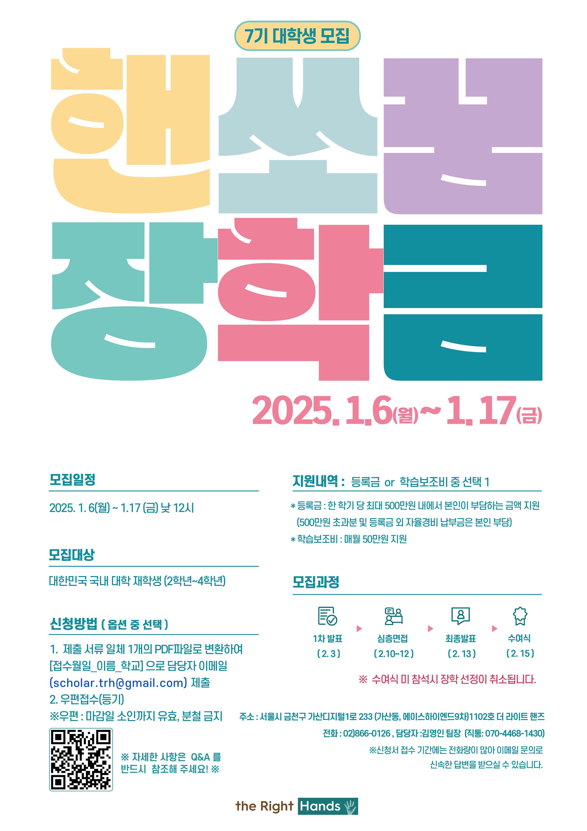 7기 대학생 모집 핸쏘꿈 장학금 2025.1.6.월 ~ 1.17 금  모집일정  2025.1.6.월 ~ 1.17.금 낮 12시  지원내역 등록금 or 학습보조비 중 선택 1  등록금 : 한학기 당 최대 500만원 내에서 본인이 부담하는 금액 지원  500만원 초과분 및 등록금 외 자율경비 납부금은 본인 부담 학습 보조비 : 매월 50만원 지원  모집대상  대한민국 국내 대학생 (2학년~4학년)  모집과정  1차발표(2.3)  심층면접(2.10~12) 최종발표(2.13)  수여식 (2.15)  수여식 미 참석시 장학선정이 취소됩니다  신청방법(옵션 중 선택)  1. 제출 서류 일체 1개의 pdf파일로 변환하여 접수월일_이름_학교 으로 담당자 이메일  scholar.trh@gmail.com제출  2. 우편접수(등기)  우편: 마감일 소인까지 유효 분철금지  주소 : 서울시 금천구 가산디지털1로 233(가산동, 에이스하이엔드 9차) 1102호 더 라이트 핸즈  전화 : 02)866-0126, 담당자 : 김영인 팀장 (직통: 070-4468-1430) 신청서 접수 기간에는 전화량이 많아 이메일 문의로 신속한 답변을 받으실 수 있습니다   자세한 사항은 q&a를 반드시 참조해주세요  the right hands