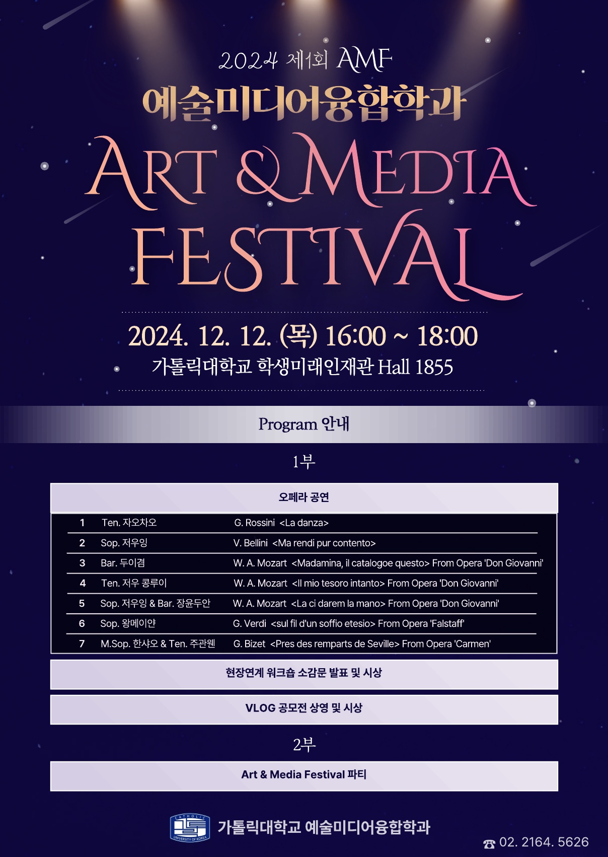 2024 제1회 AMF 예술미디어융합학과 ART &MEDIA FESTIVAL 2024. 12. 12. (목) 16:00 ~ 18:00 가톨릭대학교 학생미래인재관 Hall 1855  Program 안내  1부 1  2  3  4  5  6  7  Ten. 자오차오  Sop. 저우잉 Bar. 두이겸  Ten. 저우 콩루이  Sop. 저우잉 & Bar. 장윤두안  Sop. 왕메이얀 M.Sop. 한샤오 & Ten. 주관웬  오페라 공연  G. Rossini <La danza>  V. Bellini <Ma rendi pur contento> W. A. Mozart <Madamina, il catalogoe questo> From Opera 'Don Giovanni' W. A. Mozart <Il mio tesoro intanto> From Opera 'Don Giovanni'  W. A. Mozart <La ci darem la mano> From Opera 'Don Giovanni'  G. Verdi <sul fil d'un soffio etesio> From Opera 'Falstaff'  G. Bizet <Pres des remparts de Seville> From Opera 'Carmen'  현장연계 워크숍 소감문 발표 및 시상  VLOG 공모전 상영 및 시상  2부  Art & Media Festival 파티  CATHOLI  UOVERSITY OF KOREA  가톨릭대학교 예술미디어융합학과  ☎ 02.2164.5626