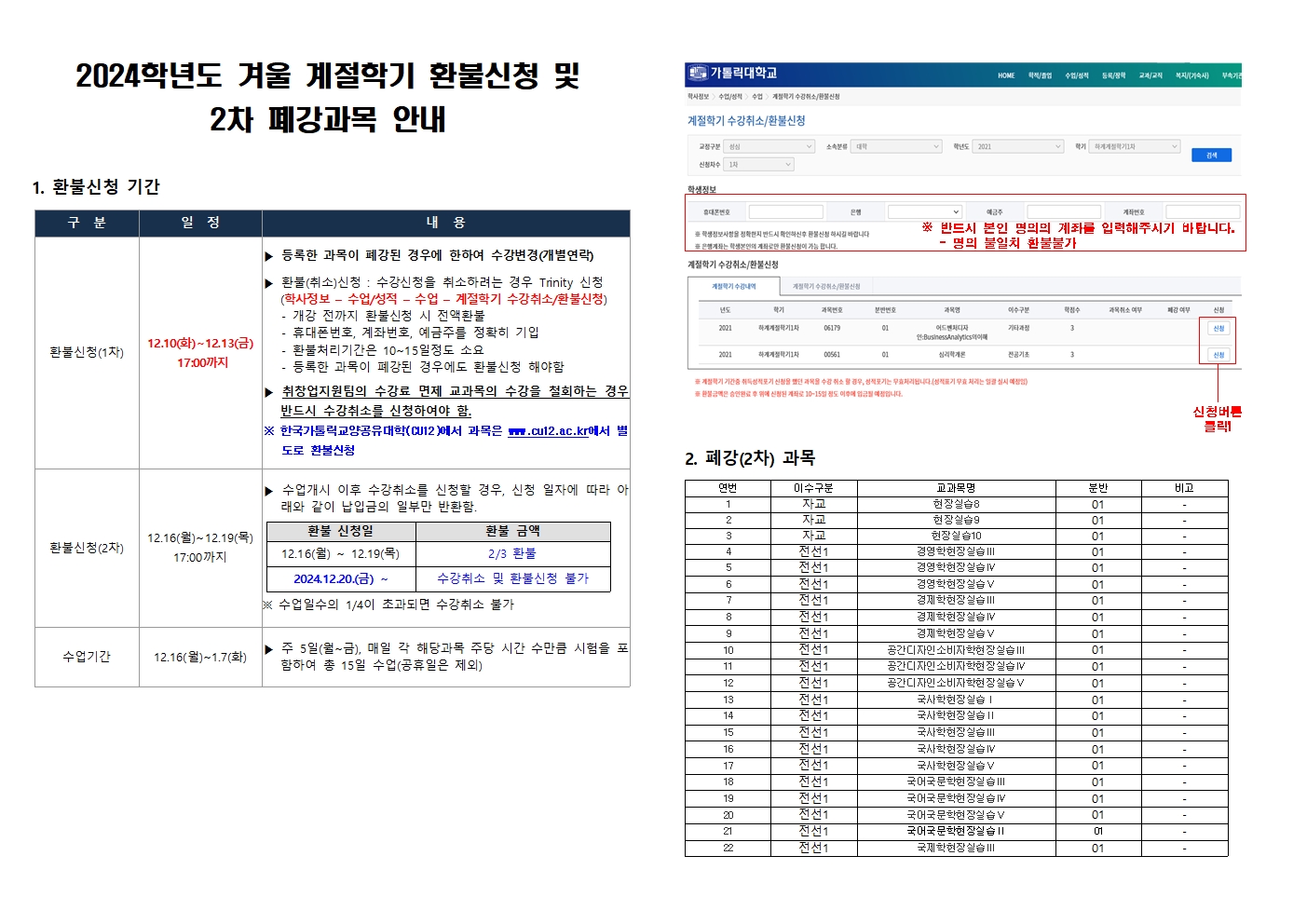 1. 환불신청 기간 - 환불신청(1차) 12.10(화)~12.13(금) 17:00까지 등록한 과목이 폐강된 경우에 한하여 수강변경(개별연략), 한불(취소)신청 : 수강신청을 취소하려는 경우 Trinity 신청(학사정보-수업/성적-수업-계절학기 수강취소/환불신청)  개강 전까지 환불신청 시 전액 환불, 휴대폰 번호 계좌번호 예금주를 정확히 기입, 환불처리기간은 10~15일 소요, 등록한 과목이 폐강된 경우에도 환불신청 해야함, 취창업지원팀의 수강료 면제 교과목의 수강을 철회하는 경우 반드시 수강취소를 신청하여야 함. *한국가톨릭교양공유대학(CU12)에서 과목은 www.cu12.ack.r에서 별도로 환불신청 - 환불신청(2차) 12.16(월)~12.19(목) 17:00까지 수업개시 이후 수강취소를 신청할 경우, 신청 일자에 따라 아래와 같이 납입금의 일부만 반환함. 환불신청일 12.16(월) ~12.19(목) 2024.12.20(금)~ 환불금액 2/3 환불 수강취소 및 환불신청 불가 *수업일수의 1/4이 초과되면 수강취소 불가 - 수업기간 12.16(월)~1.7(화) 주 5일(월~금), 매일 각 해당과목 주당 시간 수만큼 시험을 포함하여 총 15일 수업(공휴일은 제외) *학생정보-반드시 본인 명의의 계좌를 입력해주시기 바랍니다. 명의 불일치 환불 불가->신청버튼 클릭!  2. 폐강(2차) 과목 연번 이수구분 교과목명 분반 비고 1 자교 현장실습8 01 2 자교 현장실습9 01 3 자교 현장실습10 01 4 전선1 경영학현장실습3 01 5 전선1 경영학현장실습4 01 6 전선1 경영학현장실습5 01 7 전선1 경영학현장실습6 01 8 전선1 경영학현장실습7 01  9 전선1 경영학현장실습8 01 10 전선1 공간디자인소비자학현장실습3 01 11 전선1 공간디자인소비자학현장실습4 01 12 전선1 공간디자인소비자학현장실습5 01 13 전선1 국사학현장실습1 01 14 전선1 국사학현장실습2 01 15 전선1 국사학현장실습3 01 16 전선1 국사학현장실습4 01 17 전선1 국사학현장실습5 01 18 전선1 국어국문학현장실습3 01 19 전선1 국어국문학현장실습4 01 20 전선1 국어국문학현장실습5 01 21 전선1 국어국문학현장실습6 01 22 전선1 국제학현장실습3 01