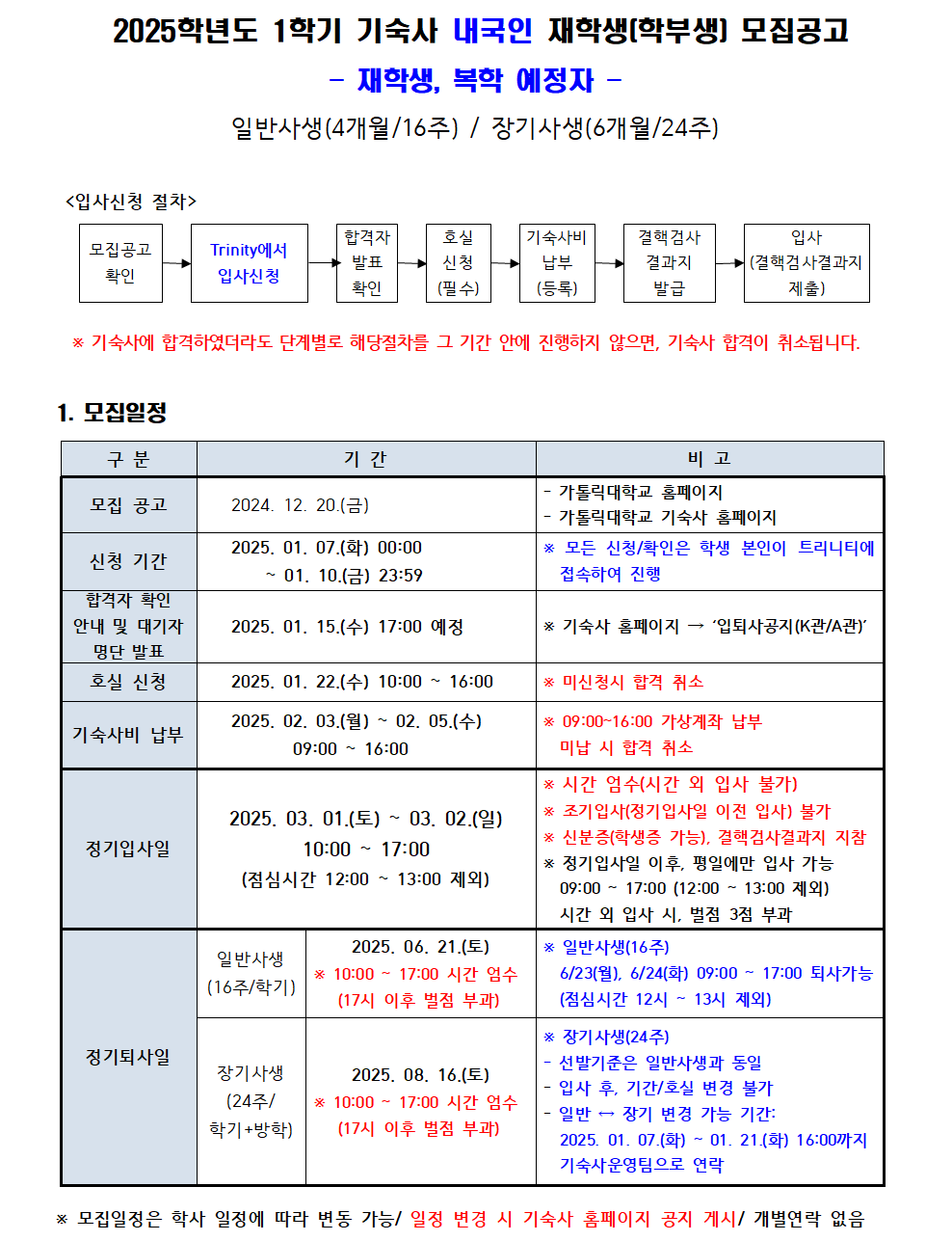 2025학년도 1학기 기숙사 내국인 재학생(학부생] 모집공고 - 재학생, 복학 예정자 - 일반사생(4개월/16주) / 장기사생(6개월/24주) <입사신청 절차> 모집공고 확인 Trinity에서 입사신청 합격자 호실 신청 발표 확인 (필수) 기숙사비 결핵검사 결과지 발급 납부 (등록) 입사 (결핵검사결과지 제출) ▶ * 기숙사에 합격하였더라도 단계별로 해당절차를 그 기간 안에 진행하지 않으면, 기숙사 합격이 취소됩니다. 1. 모집일정 구분 기간 비고 모집 공고 2024. 12. 20.(금) - 가톨릭대학교 홈페이지 - 가톨릭대학교 기숙사 홈페이지 신청 기간 2025. 01. 07.(화) 00:00 ~01. 10.(금) 23:59 * 모든 신청/확인은 학생 본인이 트리니티에 접속하여 진행 합격자 확인 안내 및 대기자 명단 발표 2025. 01. 15.(수) 17:00 예정 * 기숙사 홈페이지 '입퇴사공지(K관/A관)' 호실 신청 2025. 01. 22.(수) 10:00~16:00 * 미신청시 합격 취소 기숙사비 납부 2025. 02. 03.(월) ~ 02.05.(수) 09:00~16:00 * 09:00~16:00 가상계좌 납부 미납 시 합격 취소  정기입사일 2025. 03. 01.(토) ~ 03. 02.(일) 10:00~17:00 (점심시간 12:00 ~ 13:00 제외) * 시간 엄수(시간 외 입사 불가) * 조기입사(정기입사일 이전 입사) 불가 * 신분증(학생증 가능), 결핵검사결과지 지참 * 정기입사일 이후, 평일에만 입사 가능 09:00~17:00 (12:00~13:00 제외) 시간 외 입사 시. 벌점 3점 부과 정기퇴사일 일반사생 (16주/학기) 2025. 06. 21.(토) * 10:00 - 17:00 시간 엄수 (17시 이후 벌점 부과) * 일반사생(16주) 6/23(월), 6/24(화) 09:00~17:00 퇴사가능 (점심시간 12시~13시 제외) 장기사생 (24주/ 학기+방학) 2025. 08. 16.(토) 10:00~17:00 시간 엄수 (17시 이후 벌점 부과) * 장기사생(24주) 선발기준은 일반사생과 동일 입사 후, 기간/호실 변경 불가 일반 장기 변경 가능 기간: 2025. 01. 07.(화) ~ 01. 21.(화) 16:00까지 기숙사운영팀으로 연락 * 모집일정은 학사 일정에 따라 변동 가능/일정 변경 시 기숙사 홈페이지 공지 게시/ 개별연락 없음