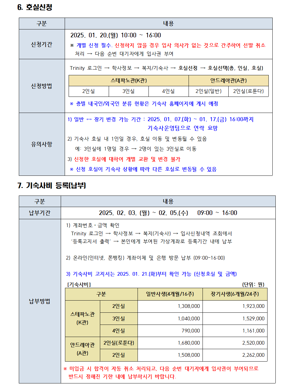 6. 호실신청 구분 내용 신청기간 2025. 01. 20.(월) 10:00~16:00 * 개별 신청 필수. 신청하지 않을 경우 입사 의사가 없는 것으로 간주하여 선발 취소 처리 다음 순번 대기자에게 입사권 부여  신청방법 Trinity 로그인 학사정보 복지/기숙사 호실선정 호실선택(층, 인실, 호실) 스테파노관(K관) 2인실 3인실 4인실 안드레아관(A관) 2인실(일반) 2인실(로툰다) * 층별 내국인/외국인 분류 현황은 기숙사 홈페이지에 게시 예정 유의사항  1) 일반 장기 변경 가능 기간: 2025. 01. 07.(화) ~ 01. 17.(금) 16:00까지 기숙사운영팀으로 연락 요망 2) 기숙사 호실 내 1인일 경우, 호실 이동 및 변동될 수 있음 예: 3인실에 1명일 경우 2명이 있는 3인실로 이동 3) 신청한 호실에 대하여 개별 교환 및 변경 불가 * 신청 호실이 기숙사 상황에 따라 다른 호실로 변동될 수 있음 7. 기숙사비 등록(납부) 구분 내용 납부기간 2025. 02. 03. (월) ~ 02.05.(수) 09:00 16:00  납부방법 1) 계좌번호ㆍ금액 확인 Trinity 로그인 학사정보 복지(기숙사) 입사신청내역 조회에서 '등록고지서 출력' 본인에게 부여된 가상계좌로 등록기간 내에 납부 2) 온라인(인터넷, 폰뱅킹) 계좌이체 및 은행 방문 납부 (09:00~16:00) 3) 기숙사비 고지서는 2025. 01. 21.(화)부터 확인 가능 (신청호실 및 금액) [기숙사비] (단위:원) 구분 일반사생(4개월/16주) 장기사생(6개월/24주) 스테파노관 (K관) 2인실 1,308,000 1,923,000 3인실 1,040,000 1,529,000 4인실 790,000 1,161,000 안드레아관 (A관) 2인실(로툰다) 1,680,000 2,520,000 2인실 1,508,000 2,262,000 * 미입금 시 합격이 자동 취소 처리되고, 다음 순번 대기자에게 입사권이 부여되므로 반드시 정해진 기한 내에 납부하시기 바랍니다.