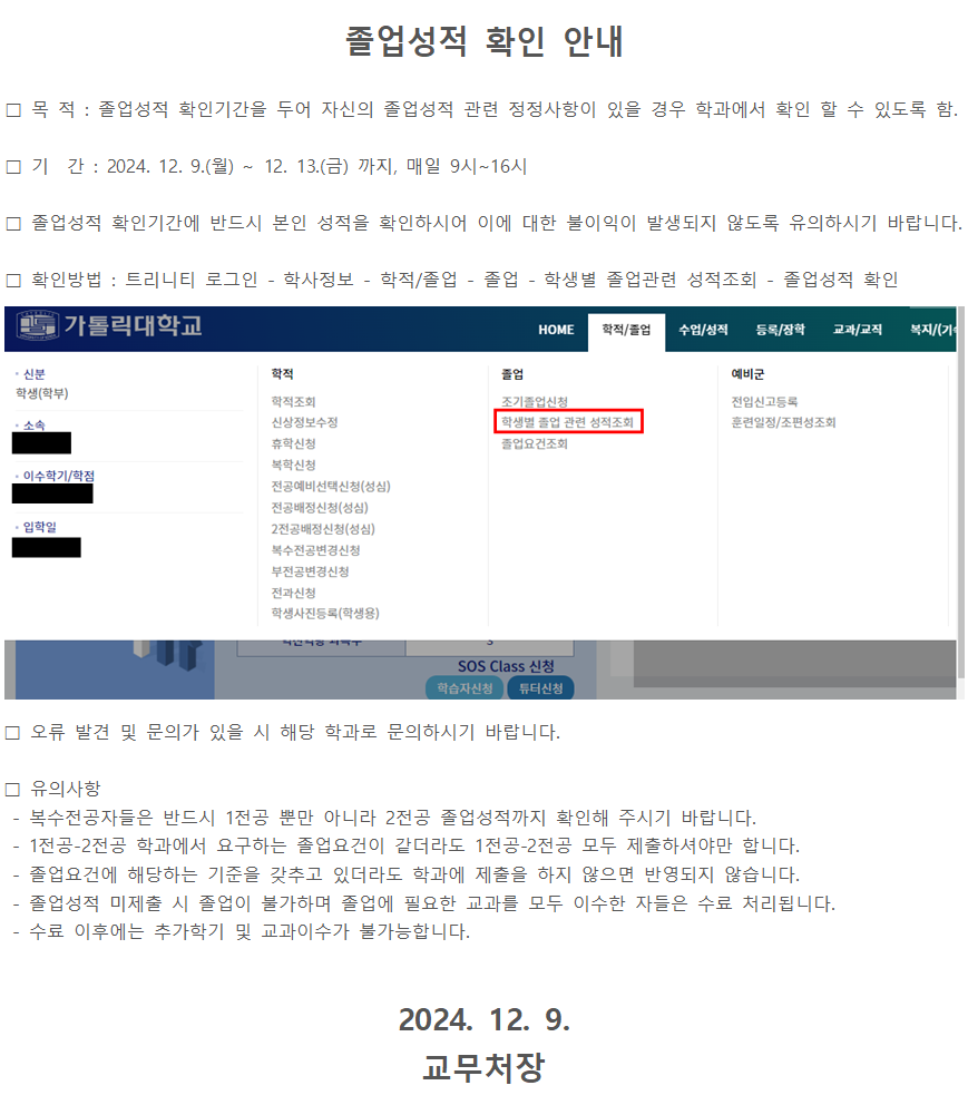 졸업성적 확인 안내  목 적 : 졸업성적 확인기간을 두어 자신의 졸업성적 관련 정정사항이 있을 경우 학과에서 확인 할 수 있도록 함.  기 간 : 2024. 12. 9.(월) ~ 12. 13.(금) 까지, 매일 9시~16시  졸업성적 확인기간에 반드시 본인 성적을 확인하시어 이에 대한 불이익이 발생되지 않도록 유의하시기 바랍니다.  확인방법 : 트리니티 로그인 - 학사정보 - 학적/졸업 - 졸업 - 학생별 졸업관련 성적조회 - 졸업성적 확인   오류 발견 및 문의가 있을 시 해당 학과로 문의하시기 바랍니다.  유의사항 - 복수전공자들은 반드시 1전공 뿐만 아니라 2전공 졸업성적까지 확인해 주시기 바랍니다. - 1전공-2전공 학과에서 요구하는 졸업요건이 같더라도 1전공-2전공 모두 제출하셔야만 합니다. - 졸업요건에 해당하는 기준을 갖추고 있더라도 학과에 제출을 하지 않으면 반영되지 않습니다. - 졸업성적 미제출 시 졸업이 불가하며 졸업에 필요한 교과를 모두 이수한 자들은 수료 처리됩니다. - 수료 이후에는 추가학기 및 교과이수가 불가능합니다.  2024. 12. 9. 교무처장