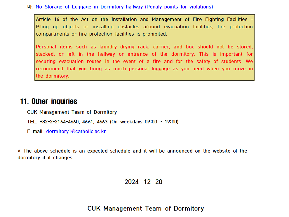 마. No Storage of Luggage in Dormitory hallway (Penaly points for violations) Article 16 of the Act on the Installation and Management of Fire Fighting Facilities Piling up objects or installing obstacles around evacuation facilities, fire protection compartments or fire protection facilities is prohibited. Personal items such as laundry drying rack, carrier, and box should not be stored, stacked, or left in the hallway or entrance of the dormitory. This is important for securing evacuation routes in the event of a fire and for the safety of students. We recommend that you bring as much personal luggage as you need when you move in the dormitory.  11. Other inquiries CUK Management Team of Dormitory TEL. +82-2-2164-4660, 4661, 4663 (On weekdays 09:00~19:00) E-mail. dormitory1@catholic.ac.kr * The above schedule is an expected schedule and it will be announced on the website of the dormitory if it changes. 2024. 12. 20. CUK Management Team of Dormitory