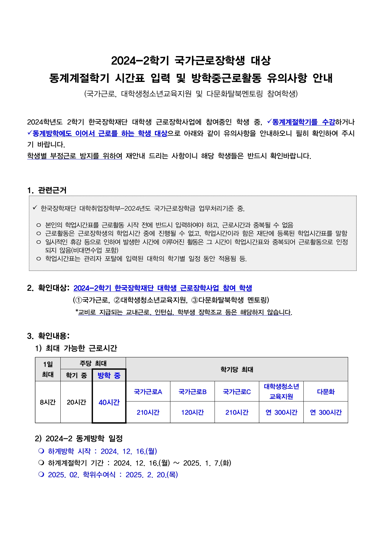 한국장학재단 대학취업장학부 -2024학년도 국가근로 장학금 업무처리기준 중  본인의 학업 시간표를 근로활동 시작 전에 반드시 입력해야하고 근로시간과 중복될 수 없음  근로 활동은 근로 장학생의 학업 시간 중에 진행 될 수 없고 학업 시간이라 함은 재단에 등록된 학업 시간표를 말함  일시적인 휴강 등으로 인하여 발생한 시간에 이루어진 활동은 그 시간이 학업 시간표와 중복되어 근로활동으로 인정되지 않음(비대면 수업 포함)   2. 확인 대상  2024-2학기 한국장학재단 대학생 근로 장학사업 참여학생 1 국가근로 2대학생청소년 교육지원  3다문화 탈북학생 멘토링  교비로 지급되는 교내근로, 인턴십, 학부생 장학조교 등은 해당하지 않습니다  확인내용  1) 최대 가능한 근로시간  1일 최대 8시간  주당 최대  학기중 20시간  방학중 40시간  학기당 최대  국가근로a 210시간  국가근로b120시간  국가근로c 210시간  대학생 청소년 교육지원  연 300시간  다문화 연 300시간   2) 2024-2동계방학 일정  하계방학 시작 : 2024.12.16.월 하계계절학기 기간 : 2024.12.16.월 2025.1.7.화 2025.2.학위수여식 : 2025.2.20.목   3) 동계방학 중 계절학기 시간표 및 업무스케줄 입력 관련  공통 2024-2학기 근로장학생 중  1) 동계계절학기를 수강하면서 방학 중에 근로를 이어서 하는 경우  1.한국장학재단 앱 또는 홈페이지에서 하계계절학기 시간표 입력(필수)  2. 개별 방학 일정대로 재구성한 방학중 업무 스케줄을 새로 입력  2) 동계 계절학기를 수강하지 않으면서 방학 중에 근로를 이어서 하는 경우  1. 개별 방학 일정대로 재구성한 방학중 업무스케줄을 새로 입력  입력 기간 : ~2024.12.23.월까지  입력 방법  1) 학업시간표  한국장학재단 모바일 출근부 앱 또는 홈페이지  홈페이지 kosaf.go.kr>장학금>국가근로 장학금>근로장학관리>학업시간표관리>수업구분>2024-2계절학기> 해당 시간표 입력  모바일 앱  앱>근로및 멘토링활동관리>학업시간표관리>수업구분>2024-2 계절학기> 해당 시간표 입력   2) 업무 스케쥴  한국장학재단 모바일 출근부 앱  출근부앱 kosaf.go.kr>장학금> 국가근로장학금>근로장학관리> 업무 스케줄관리> 협의된 근로 일정대로 근로시간 등록(별도 승인 절차 없음)   단 업무스케줄을 중도에 수정할 시 수정하는 시간이 현재시간 이전이면 그 다음주 업무 스케줄 부터 반영됨   유의사항  방학에도 이어서 남은 시간을 채우기 위해 근로 해야하는 경우  근로지 담당자 분과 방학중 근로시간을 재협의 하시면 됩니다  계절학기 수강자는 반드시 계절학기 시간표를 입력해야하며  해당 기간 동안에도 공강시간에만 근로 가능합니다  비대면일경우에도 예외없이 시간표에 입력  반드시 최종 계절학기 시간표를 입력해야하며 중도 수정은 지양하여 주시기 바랍니다  또한 상기 입력 시간 내에서만 입력 가능합니다  기간 이후 등록 불가 '