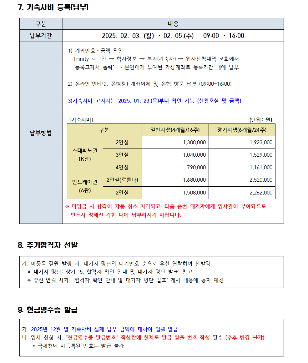 5. 합격자 확인 안내 및 대기자 명단 발표 구분 내용 게시일 2025. 01. 15.(수) 17:00 예정, 기숙사 홈페이지 입퇴사공지(K관, A관) 합격자 확인 Trinity 로그인 학사정보 복지/기숙사 신청내역 조회 선발내역 → 선발결과('합격') 확인 * 선발결과가 빈 칸일 경우, 불합격 대기자명단 확인 가톨릭대학교 기숙사홈페이지 입퇴사공지(K관/A관) '합격자 확인 안내&대기자 명단 발표' 게시 글의 첨부파일 확인 6.호실신청  구분 내용 신청기간 2025. 01. 22.(수) 10:00~16:00 * 개별 신청 필수. 신청하지 않을 경우 입사 의사가 없는 것으로 간주하여 선발 취소 처리 다음 순번 대기자에게 입사권 부여 신청방법 Trinity 로그인 → 학사정보 복지/기숙사 호실선정 호실선택(증, 인실, 호실) 스테파노관(K관) 2인실 3인실 4인실 안드레아관(A관) 2인실(일반) 2인실(로툰다) * 층별 내국인/외국인 분류 현황은 기숙사 홈페이지에 게시 예정 유의사항 1) 일반 장기 변경 가능 기간: 2025. 01. 07.(화) ~ 01. 21.(화) 16:00까지 기숙사운영팀으로 연락 요망 2) 기숙사 호실 내 1인일 경우, 호실 이동 및 변동될 수 있음 예: 3인실에 1명일 경우 2명이 있는 3인실로 이동 3) 신청한 호실에 대하여 개별 교환 및 변경 불가 * 신청 호실이 기숙사 상황에 따라 다른 호실로 변동될 수 있음 7. 기숙사비 등록(납부) 구분 내용 납부기간 2025. 02. 03. (월) ~ 02.05.(수) 09:00~16:00 납부방법 1) 계좌번호ㆍ금액 확인 Trinity 로그인 학사정보 복지(기숙사) 입사신청내역 조회에서 '등록고지서 출력' 본인에게 부여된 가상계좌로 등록기간 내에 납부 2) 온라인(인터넷, 폰뱅킹) 계좌이체 및 은행 방문 납부 (09:00~16:00) 3)기숙사비 고지서는 2025. 01. 23.(목)부터 확인 가능 (신청호실 및 금액) [기숙사비] (단위:원) 구분 일반사생(4개월/16주) 장기사생(6개월/24주) 스테파노관 (K관) 2인실 1,308,000 1,923,000 3인실 1,040,000 1,529,000 4인실 790,000 1,161,000 안드레아관 (A관) 2인실(로둔다) 1,680,000 2,520,000 2인실 1,508,000 2,262,000 * 미입금 시 합격이 자동 취소 처리되고, 다음 순번 대기자에게 입사권이 부여되므로 반드시 정해진 기한 내에 납부하시기 바랍니다. 8. 추가합격자 선발 가. 미등록 결원 발생 시, 대기자 명단의 대기번호 순으로 유선 연락하여 선발함 * 대기자 명단 상기 '5. 합격자 확인 안내 및 대기자 명단 발표 참고 * 유선 연락 시기: '합격자 확인 안내 및 대기자 명단 발표' 게시 내용에 공지 예정 9. 현금영수증 발급 가. 2025년 12월 말 기숙사비 실제 납부 금액에 대하여 일괄 발급 나. 입사 신청 시, "현금영수증 발급번호 작성란에 실제로 발급 받을 번호 작성 필수 (추후 변경 불가) * 국세청에 미등록된 번호는 발급 불가