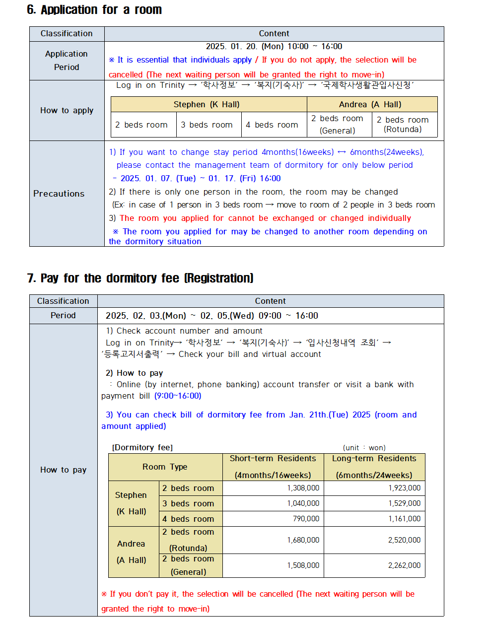 6. Application for a room Classification Content Application Period 2025. 01. 20. (Mon) 10:00 16:00 * It is essential that individuals apply / If you do not apply, the selection will be cancelled (The next waiting person will be granted the right to move-in) How to apply Log in on Trinity '학사정보' '복지(기숙사)' '국제학사생활관입사신청' Stephen (K Hall) Andrea (A Hall) 2 beds room 3 beds room 4 beds room 2 beds room (General) 2 beds room (Rotunda) Precautions 1) If you want to change stay period 4months(16weeks) 6months(24weeks), please contact the management team of dormitory for only below period 2025. 01. 07. (Tue) 01. 17. (Fri) 16:00 2) If there is only one person in the room, the room may be changed (Ex: in case of 1 person in 3 beds room move to room of 2 people in 3 beds room 3) The room you applied for cannot be exchanged or changed individually * The room you applied for may be changed to another room depending on the dormitory situation  7. Pay for the dormitory fee (Registration) Classification Content Period 2025. 02. 03.(Mon) 02. 05.(Wed) 09:00 16:00  How to pay 1) Check account number and amount Log in on Trinity→ '학사정보' '복지(기숙사)' '입사신청내역 조회→ '등록고지서출력' Check your bill and virtual account 2) How to pay Online (by internet, phone banking) account transfer or visit a bank with payment bill (9:00~16:00) 3) You can check bill of dormitory fee from Jan. 21th. (Tue) 2025 (room and amount applied) [Dormitory fee] (unit won) Room Type Short-term Residents (4months/16weeks) Long-term Residents (6months/24weeks) Stephen (K Hall) 2 beds room 1,308,000 1,923,000 3 beds room 1,040,000 1,529,000 4 beds room 790,000 1,161,000 Andrea (A Hall) 2 beds room (Rotunda) 1,680,000 2,520,000 2 beds room (General) 1,508,000 2,262,000 * If you don't pay it, the selection will be cancelled (The next waiting person will be granted the right to move-in)