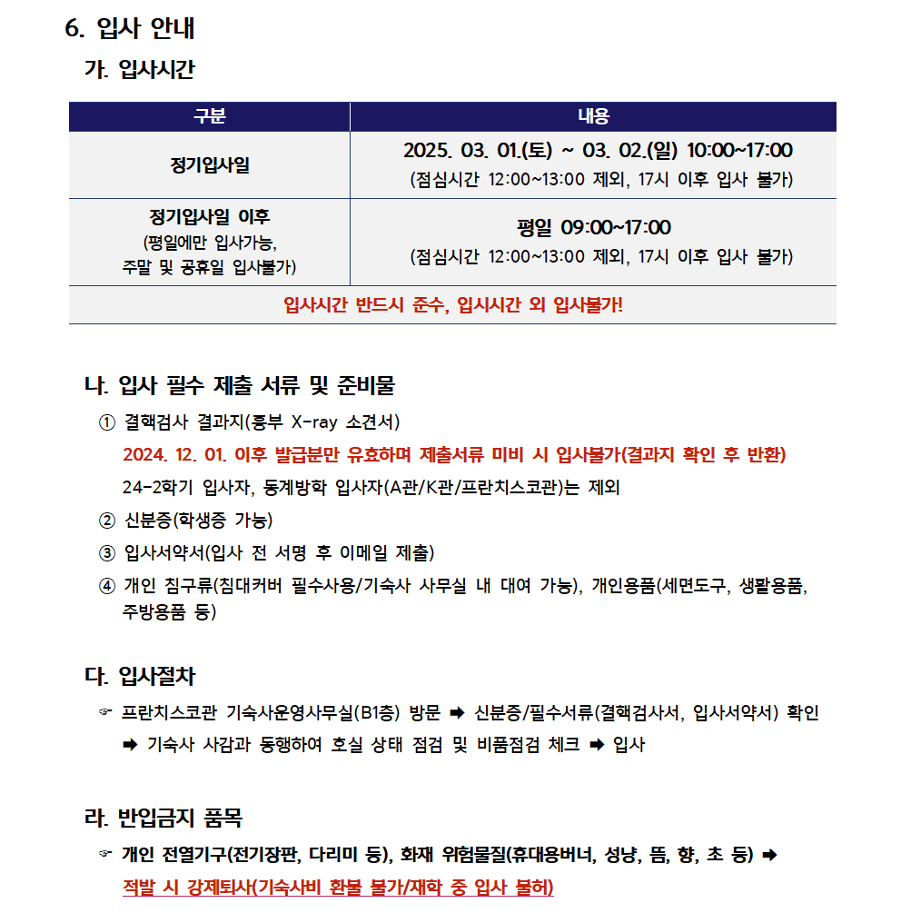 6. 입사 안내  가. 입사시간   (1) 정기입사일 : 2025. 03. 01.(토) ~ 03. 02.(일) 10:00~17:00     (점심시간 12:00~13:00 제외, 17시 이후 입사 불가)   (2) 정기입사일 이후 (평일에만 입사가능, 주말 및 공휴일 입사불가)     : 평일 09:00~17:00      (점심시간 12:00~13:00 제외, 17시 이후 입사 불가)   * 입사시간 반드시 준수, 입시시간 외 입사불가!  나. 입사 필수 제출 서류 및 준비물   (1) 결핵검사 결과지(등부 X-ray 소견서)        2024. 12. 01. 이후 발급분만 유효하며 제출서류 미비 시 입사불가(결과지 확인 후 반환)        24-2학기 입사자, 동계방학 입사자(A관/K관/프란치스코관)는 제외   (2) 신분증(학생증 가능)   (3) 입사서약서(입사 전 서명 후 이메일 제출)   (4) 개인 침구류(침대커버 필수사용/기숙사 사무실 내 대여 가능), 개인용품(세면도구, 생활용품,        주방용품 등)  다. 입사절차   - 프란치스코관 기숙사운영사무실(B1층) 방문 → 신분증/필수서류(결핵검사서, 입사서약서) 확인      → 기숙사 사감과 동행하여 호실 상태 점검 및 비품점검 체크 → 입사  라. 반입금지 품목   - 개인 전열기구(전기장판, 다리미 등), 화재 위험물질(휴대용버너, 성냥, 뜸, 향, 초 등) →      적발 시 강제퇴사(기숙사비 환불 불가/재학 중 입사 불허)