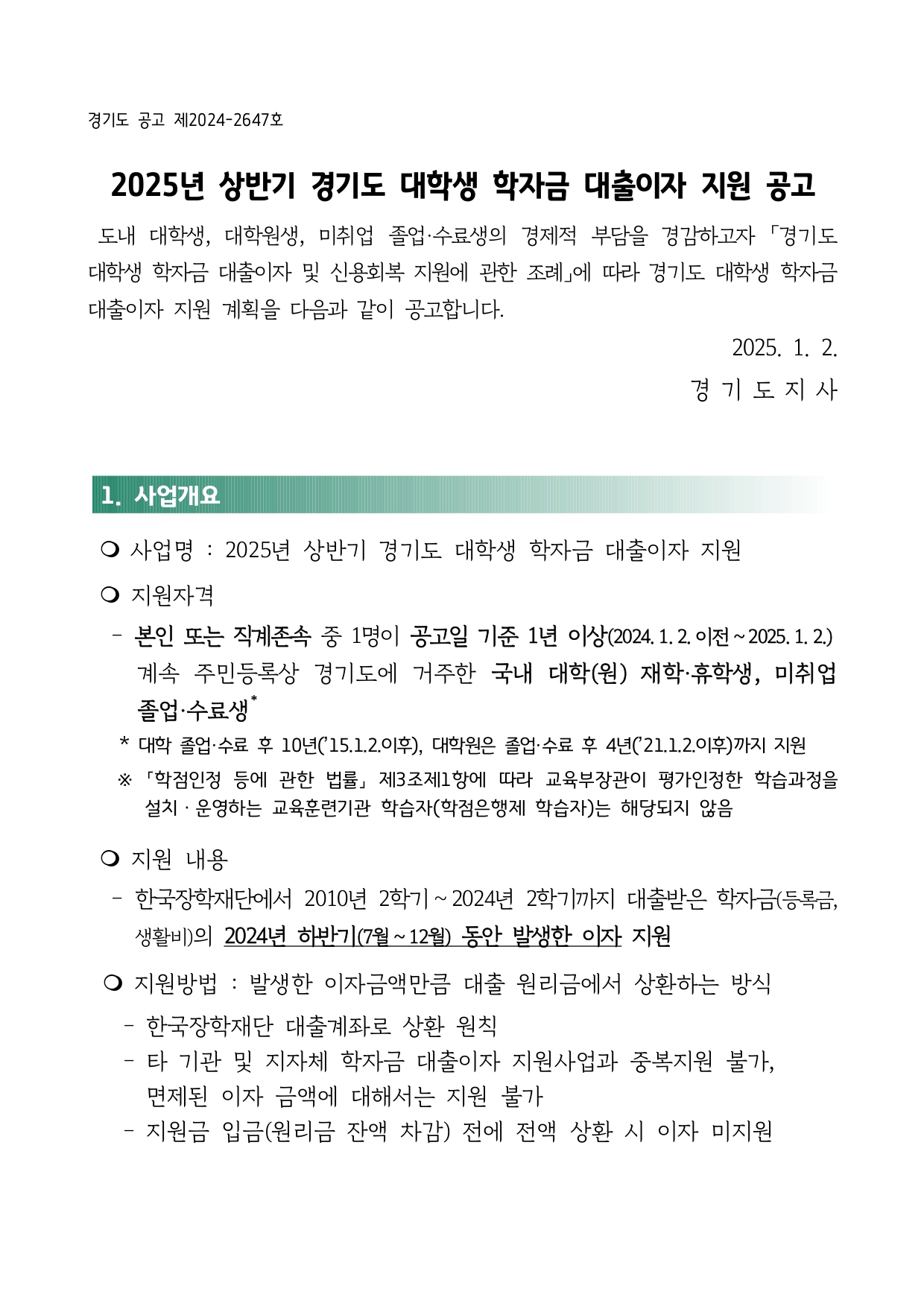 2025년 상반기 경기도 대학생 학자금 대출이자 지원 공고도내 대학생, 대학원생, 미취업 졸업·수료생의 경제적 부담을 경감하고자 「경기도 대학생 학자금 대출이자 및 신용회복 지원에 관한 조례」에 따라 경기도 대학생 학자금 대출이자 지원 계획을 다음과 같이 공고합니다. 2025. 1. 2. 경 기 도 지 사1. 사업개요 m 사업명 : 2025년 상반기 경기도 대학생 학자금 대출이자 지원 m 지원자격  - 본인 또는 직계존속 중 1명이 공고일 기준 1년 이상(2024. 1. 2. 이전 ~ 2025. 1. 2.) 계속 주민등록상 경기도에 거주한 국내 대학(원) 재학·휴학생, 미취업 졸업·수료생*  * 대학 졸업·수료 후 10년(’15.1.2.이후), 대학원은 졸업·수료 후 4년(’21.1.2.이후)까지 지원 ※ 「학점인정 등에 관한 법률」 제3조제1항에 따라 교육부장관이 평가인정한 학습과정을 설치ㆍ운영하는 교육훈련기관 학습자(학점은행제 학습자)는 해당되지 않음 m 지원 내용  - 한국장학재단에서 2010년 2학기 ~ 2024년 2학기까지 대출받은 학자금(등록금, 생활비)의 2024년 하반기(7월 ~ 12월) 동안 발생한 이자 지원 m 지원방법 : 발생한 이자금액만큼 대출 원리금에서 상환하는 방식  - 한국장학재단 대출계좌로 상환 원칙  - 타 기관 및 지자체 학자금 대출이자 지원사업과 중복지원 불가, 면제된 이자 금액에 대해서는 지원 불가  - 지원금 입금(원리금 잔액 차감) 전에 전액 상환 시 이자 미지원