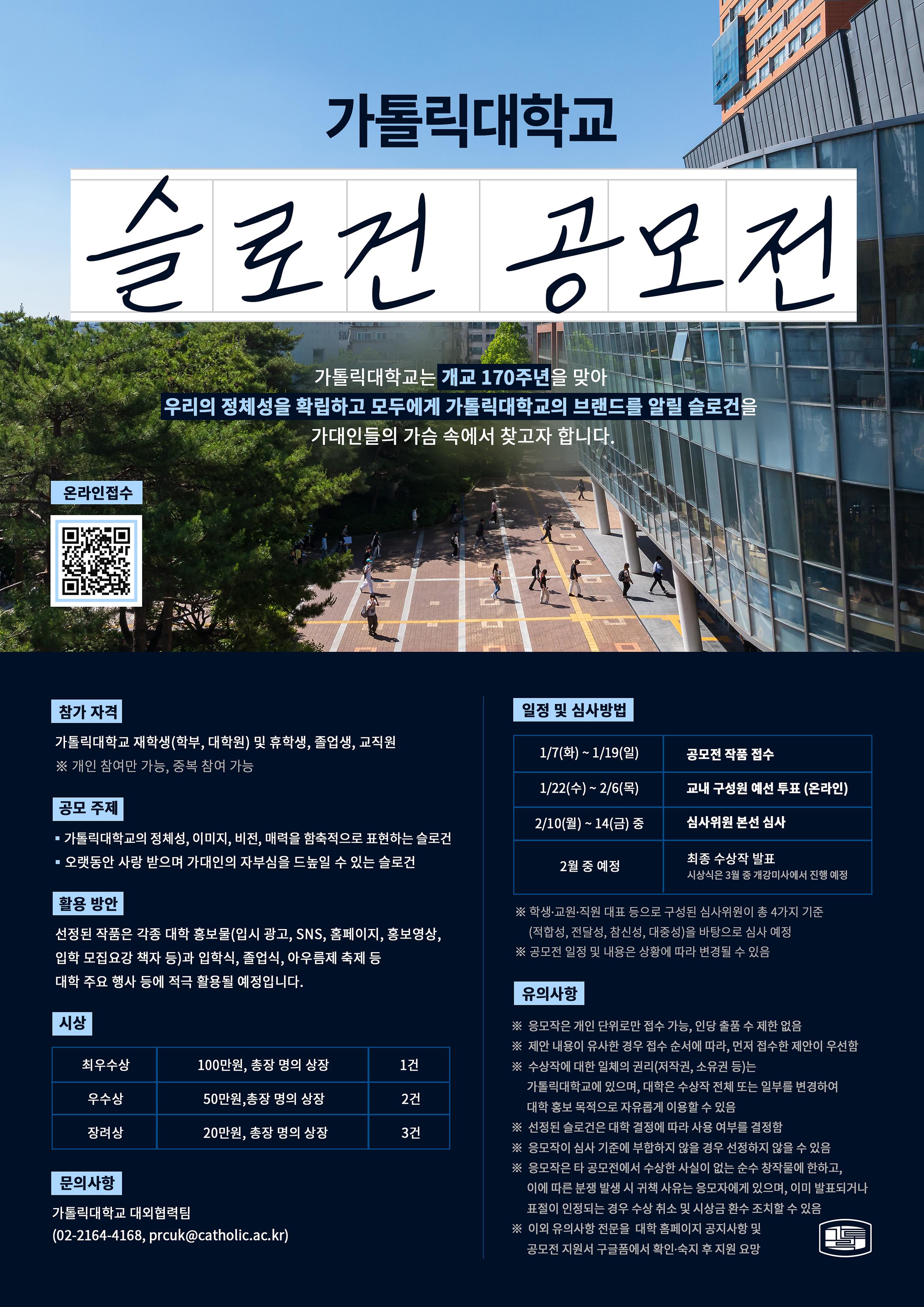   가톨릭대학교 슬로건 공모전  가톨릭대학교는 개교 170주년을 맞아  우리의 정체성을 확립하고 모두에게 가톨릭대학교의 브랜드를 알릴 슬로건을  가대인들의 가슴 속에서 찾고자 합니다.  온라인접수 https://docs.google.com/forms/d/e/1FAIpQLSd2GSqUG78udH7K-ILeaUjORV0PxJQLVc5yCq1oyXOAZy34-Q/viewform?usp=sharing   참가 자격  가톨릭대학교 재학생(학부, 대학원) 및 휴학생, 졸업생, 교직원  ※ 개인 참여만 가능, 중복 참여 가능    공모 주제  ▪가톨릭대학교의 정체성, 이미지, 비전, 매력을 함축적으로 표현하는 슬로건 ▪오랫동안 사랑 받으며 가대인의 자부심을 드높일 수 있는 슬로건   활용 방안  선정된 작품은 각종 대학 홍보물(입시 광고, SNS, 홈페이지, 홍보영상,  입학 모집요강 책자 등)과 입학식, 졸업식, 아우름제 축제 등  대학 주요 행사 등에 적극 활용될 예정입니다.  시상         최우수상                     100만원, 총장 명의 상장                      1건          우수상                         50만원,총장 명의 상장                        2건          장려상                         20만원, 총장 명의 상장                       3건     문의사항 가톨릭대학교 대외협력팀  (02-2164-4168, prcuk@catholic.ac.kr)   일정 및 심사방법  1/7(화) ~ 1/19(일) 공모전 작품 접수 1/22(수) ~ 2/6(목) 교내 구성원 예선 투표 (온라인) 2/10(월) ~ 14(금) 중 심사위원 본선 심사  2월 중 예정 최종 수상작 발표, 시상식은 3월 중 개강미사에서 진행 예정 ※ 학생∙교원∙직원 대표 등으로 구성된 심사위원이 총 4가지 기준      (적합성, 전달성, 참신성, 대중성)을 바탕으로 심사 예정 ※ 공모전 일정 및 내용은 상황에 따라 변경될 수 있음  유의사항     ※  응모작은 개인 단위로만 접수 가능, 인당 출품 수 제한 없음  ※  제안 내용이 유사한 경우 접수 순서에 따라, 먼저 접수한 제안이 우선함 ※  수상작에 대한 일체의 권리(저작권, 소유권 등)는        가톨릭대학교에 있으며, 대학은 수상작 전체 또는 일부를 변경하여        대학 홍보 목적으로 자유롭게 이용할 수 있음 ※  선정된 슬로건은 대학 결정에 따라 사용 여부를 결정함 ※  응모작이 심사 기준에 부합하지 않을 경우 선정하지 않을 수 있음 ※  응모작은 타 공모전에서 수상한 사실이 없는 순수 창작물에 한하고,        이에 따른 분쟁 발생 시 귀책 사유는 응모자에게 있으며, 이미 발표되거나        표절이 인정되는 경우 수상 취소 및 시상금 환수 조치할 수 있음 ※  이외 유의사항 전문을  대학 홈페이지 공지사항 및        공모전 지원서 구글폼에서 확인∙숙지 후 지원 요망 