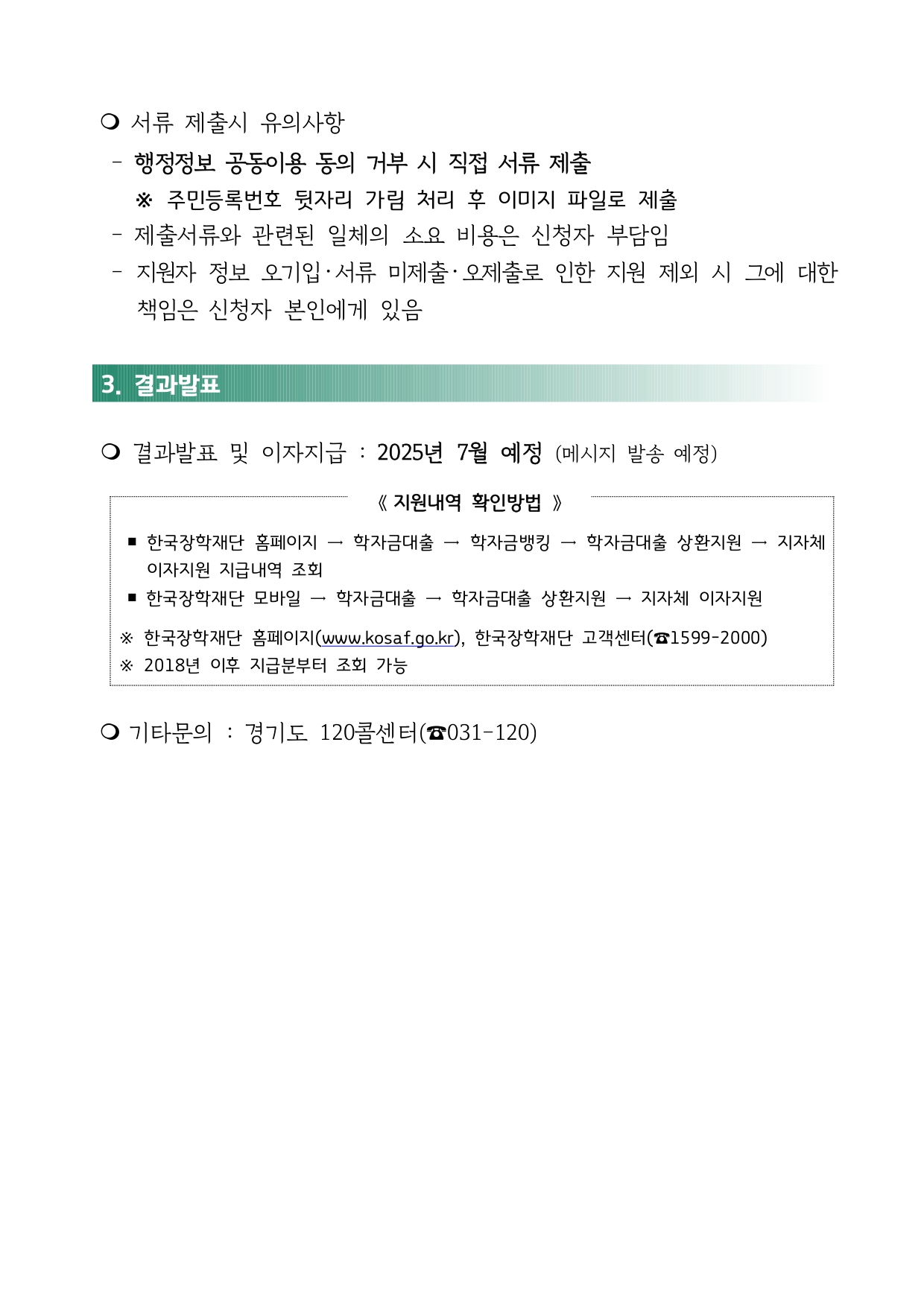 m 서류 제출시 유의사항  - 행정정보 공동이용 동의 거부 시 직접 서류 제출  ※ 주민등록번호 뒷자리 가림 처리 후 이미지 파일로 제출 - 제출서류와 관련된 일체의 소요 비용은 신청자 부담임  - 지원자 정보 오기입 ‧ 서류 미제출 ‧ 오제출로 인한 지원 제외 시 그에 대한 책임은 신청자 본인에게 있음 3. 결과발표 m 결과발표 및 이자지급 : 2025년 7월 예정 (메시지 발송 예정) 《 지원내역 확인방법 》 ￭ 한국장학재단 홈페이지 → 학자금대출 → 학자금뱅킹 → 학자금대출 상환지원 → 지자체 이자지원 지급내역 조회 ￭ 한국장학재단 모바일 → 학자금대출 → 학자금대출 상환지원 → 지자체 이자지원 ※ 한국장학재단 홈페이지(www.kosaf.go.kr), 한국장학재단 고객센터(☎1599-2000) ※ 2018년 이후 지급분부터 조회 가능 m 기타문의 : 경기도 120콜센터(☎031-120)