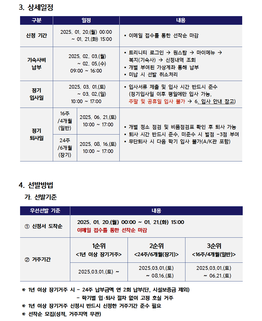 3. 상세일정  (1) 신청 기간 : 2025. 01. 20.(월) 00:00 ~ 01. 21.(화) 15:00    · 이메일 접수를 통한 선착순 마감  (2) 기숙사비 납부 : 2025. 02. 03.(월)~ 02. 05.(수) 09:00 ~ 16:00    · 트리니티 로그인 → 원스탑 → 마이메뉴 →       복지(기숙사) → 신청내역 조회    · 개별 부여된 가상계좌 통해 납부    · 미납 시 선발 취소처리  (3) 정기 입사일 : 2025. 03. 01.(토) ~ 03. 02.(일) 10:00 ~ 17:00    · 입사서류 제출 및 입사 시간 반드시 준수      (정기입사일 이후 평일에만 입사 가능,      주말 및 공휴일 입사 불가 → 6. 입사 안내 참고)  (4) 정기 퇴사일    (가) 16주 /4개월 (일반) : 2025. 06. 21.(토) 10:00 ~ 17:00   (나) 24주/6개월(장기) : 2025. 08. 16.(토) 10:00 ~ 17:00   · 개별 청소 점검 및 비품점검표 확인 후 퇴사 가능   · 퇴사 시간 반드시 준수, 미준수 시 벌점 -3점 부여   · 무단퇴사 시 다음 학기 입사 불가(A/K관 포함)  4. 선발방법 가. 선발기준  (1) 우선선발 기준   ① 신청서 도착순       : 2025. 01. 20.(월) 00:00 ~ 01. 21.(화) 15:00       이메일 접수를 통한 선착순 마감   ② 거주기간     (가) 1순위 <1년 이상 장기거주> : 2025.03.01.(토) ~     (나) 2순위 <24주/6개월(장기)> : 2025.03.01.(토) ~ 08.16.(토)     (다) 3순위 <16주/4개월(일반)> : 2025.03.01.(토) ~ 06.21.(토)      ※ 1년 이상 장기거주 시 - 24주 납부금액 연 2회 납부(단, 시설보증금 제외)       - 학기별 입·퇴사 절차 없이 고정 호실 거주      ※ 1년 이상 장기거주 신청시 반드시 신청한 거주기간 준수 필요       * 선착순 모집(성적, 거주지역 무관)