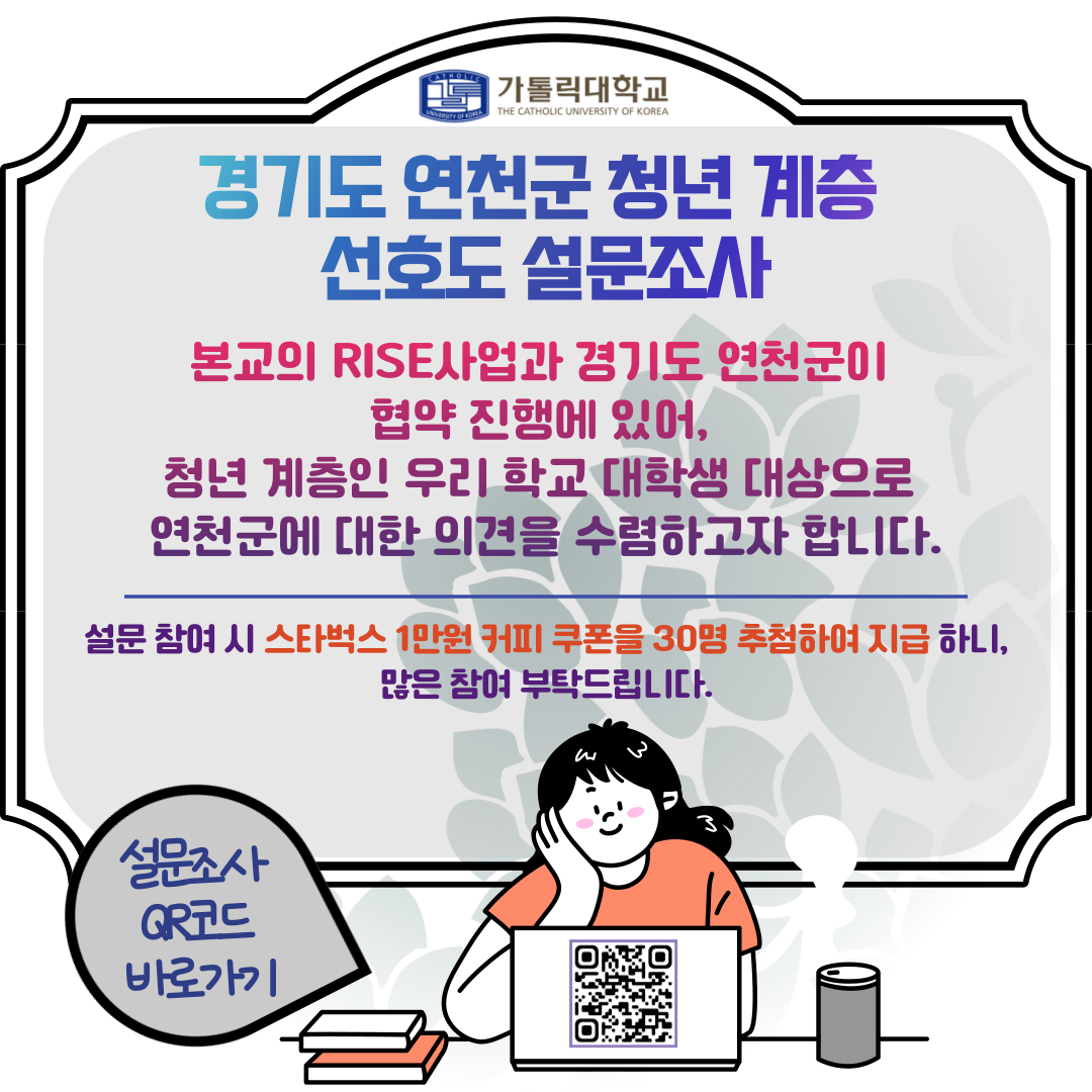 가톨릭대학교  경기도 연천군 청년 계층 선호도 설문조사 본교의 RISE사업과 경기도 연천군이 협약 진행에 있어, 청년 계층인 우리 학교 대학생 대상으로 연천군에 대한 의견을 수렴하고자 합니다.  설문 참여 시 스타벅스 1만원 커피 쿠폰을 30명 추첨하여 지급 하니, 많은 참여 부탁드립니다.