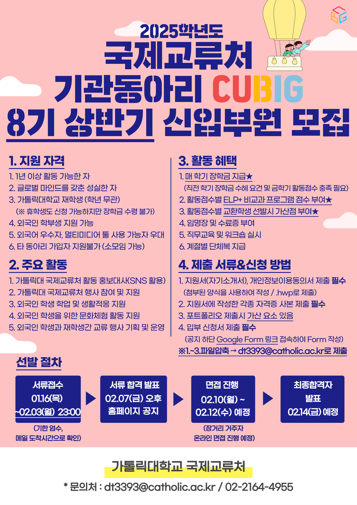 2025학년도 국제교류처 기관동아리 CUBIG 8기 상반기 신입부원 모집 1. 지원 자격 1. 1년 이상 활동 가능한 자 2. 글로벌 마인드를 갖춘 성실한 자 3. 가톨릭대학교 재학생 (학년 무관) (※ 휴학생도 신청 가능하지만 장학금 수령 불가) 4. 외국인 학부생 지원 가능 5. 외국어 우수자, 멀티미디어 툴 사용 가능자 우대 6. 타 동아리 가입자 지원불가(소모임 가능)  2. 주요 활동 1. 가톨릭대 국제교류처 활동 홍보대사(SNS 활용) 2. 가톨릭대 국제교류처 행사 참여 및 지원 3. 외국인 학생 학업 및 생활적응 지원 4. 외국인 학생을 위한 문화체험 활동 지원 5. 외국인 학생과 재학생간 교류 행사 기획 및 운영  3. 활동 혜택 1. 매 학기 장학금 지급★ (직전 학기 장학금 수혜 요건 및 금학기 활동점수 충족 필요) 2. 활동점수별 ELP+ 비교과 프로그램 점수 부여★ 3. 활동점수별 교환학생 선발시 가산점 부여★ 4. 임명장 및 수료증 부여 5. 직무교육 및 워크숍 실시 6. 계절별 단체복 지급  4. 제출 서류&신청 방법 1. 지원서(자기소개서), 개인정보이용동의서 제출 필수 (첨부된 양식을 사용하여 작성 /.hwp로 제출) 2. 지원서에 작성한 각종 자격증 사본 제출 필수 3. 포트폴리오 제출시 가산 요소 있음 4. 입부 신청서 제출 필수 (공지 하단 Google Form 링크 접속하여 Form 작성) ※1 .~ 3.파일압축 → dt3393@catholic.ac.kr로 제출  선발 절차  서류접수 01.16(목) -02.03(월) 23:00  (기한 엄수, 메일 도착시간으로 확인)  서류 합격 발표 02.07(금) 오후 홈페이지 공지  면접 진행 02.10(월) ~ 02.12(수) 예정  (장거리 거주자 온라인 면접 진행 예정)  최종합격자 발표 02.14(금) 예정  가톨릭대학교 국제교류처 * 문의처 : dt3393@catholic.ac.kr / 02-2164-4955