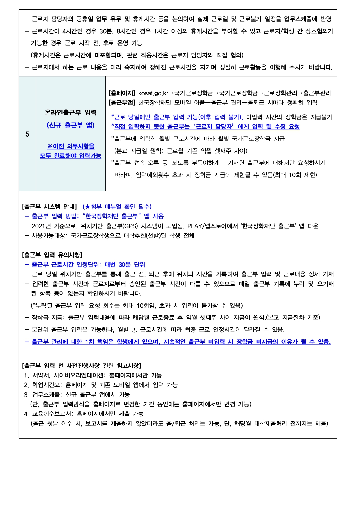 - 근로지 담당자와 공휴일 업무 유무 및 휴게시간 등을 논의하여 실제 근로일 및 근로불가 일정을 업무스케쥴에 반영 - 근로시간이 4시간인 경우 30분, 8시간인 경우 1시간 이상의 휴게시간을 부여할 수 있고 근로지/학생 간 상호협의가 가능한 경우 근로 시작 전, 후로 운영 가능 (휴게시간은 근로시간에 미포함되며, 관련 적용시간은 근로지 담당자와 직접 협의) - 근로지에서 하는 근로 내용을 미리 숙지하여 정해진 근로시간을 지키며 성실히 근로활동을 이행해 주시기 바랍니다.   (5)  온라인출근부 입력 (신규 출근부 앱)  ※ 이전 의무사항을 모두 완료해야 입력가능   ① 경로 및 방법 [홈페이지] kosaf.go.kr→국가근로장학금→국가근로장학금→근로장학관리→출근부관리 [출근부앱] 한국장학재단 모바일 어플→출근부 관리→출퇴근 시마다 정확히 입력  *근로 당일에만 출근부 입력 가능(이후 입력 불가), 미입력 시간의 장학금은 지급불가 *직접 입력하지 못한 출근부는 '근로지 담당자' 에게 입력 및 수정 요청 *출근부에 입력한 월별 근로시간에 따라 월별 국가근로장학금 지급 (본교 지급일 원칙: 근로월 기준 익월 셋째주 사이) *출근부 접속 오류 등, 되도록 부득이하게 미기재한 출근부에 대해서만 요청하시기 바라며, 입력예외횟수 초과 시 장학금 지급이 제한될 수 있음(최대 10회 제한)  [출근부 시스템 안내] (★첨부 매뉴얼 확인 필수) - 출근부 입력 방법: "한국장학재단 출근부" 앱 사용 - 2021년 기준으로, 위치기반 출근부(GPS) 시스템이 도입됨, PLAY/앱스토어에서 '한국장학재단 출근부' 앱 다운 - 사용가능대상: 국가근로장학생으로 대학추천(선발)된 학생 전체  [출근부 입력 유의사항] - 출근부 근로시간 인정단위: 매번 30분 단위 - 근로 당일 위치기반 출근부를 통해 출근 전, 퇴근 후에 위치와 시간을 기록하여 출근부 입력 및 근로내용 상세 기재 - 입력한 출근부 시간과 근로지로부터 승인된 출근부 시간이 다를 수 있으므로 매일 출근부 기록에 누락 및 오기재 된 항목 등이 없는지 확인하시기 바랍니다. (*누락된 출근부 입력 요청 회수는 최대 10회임, 초과 시 입력이 불가할 수 있음) - 장학금 지급: 출근부 입력내용에 따라 해당월 근로종료 후 익월 셋째주 사이 지급이 원칙.(본교 지급절차 기준) - 분단위 출근부 입력은 가능하나, 월별 총 근로시간에 따라 최종 근로 인정시간이 달라질 수 있음. - 출근부 관리에 대한 1차 책임은 학생에게 있으며, 지속적인 출근부 미입력 시 장학금 미지급의 이유가 될 수 있음.  [출근부 입력 전 사전진행사항 관련 참고사항] 1. 서약서, 사이버오리엔테이션: 홈페이지에서만 가능 2. 학업시간표: 홈페이지 및 기존 모바일 앱에서 입력 가능 3. 업무스케줄: 신규 출근부 앱에서 가능 (단, 출근부 입력방식을 홈페이지로 변경한 기간 동안에는 홈페이지에서만 변경 가능) 4. 교육이수보고서: 홈페이지에서만 제출 가능 (출근 첫날 이수 시, 보고서를 제출하지 않았더라도 출/퇴근 처리는 가능, 단, 해당월 대학제출처리 전까지는 제출)