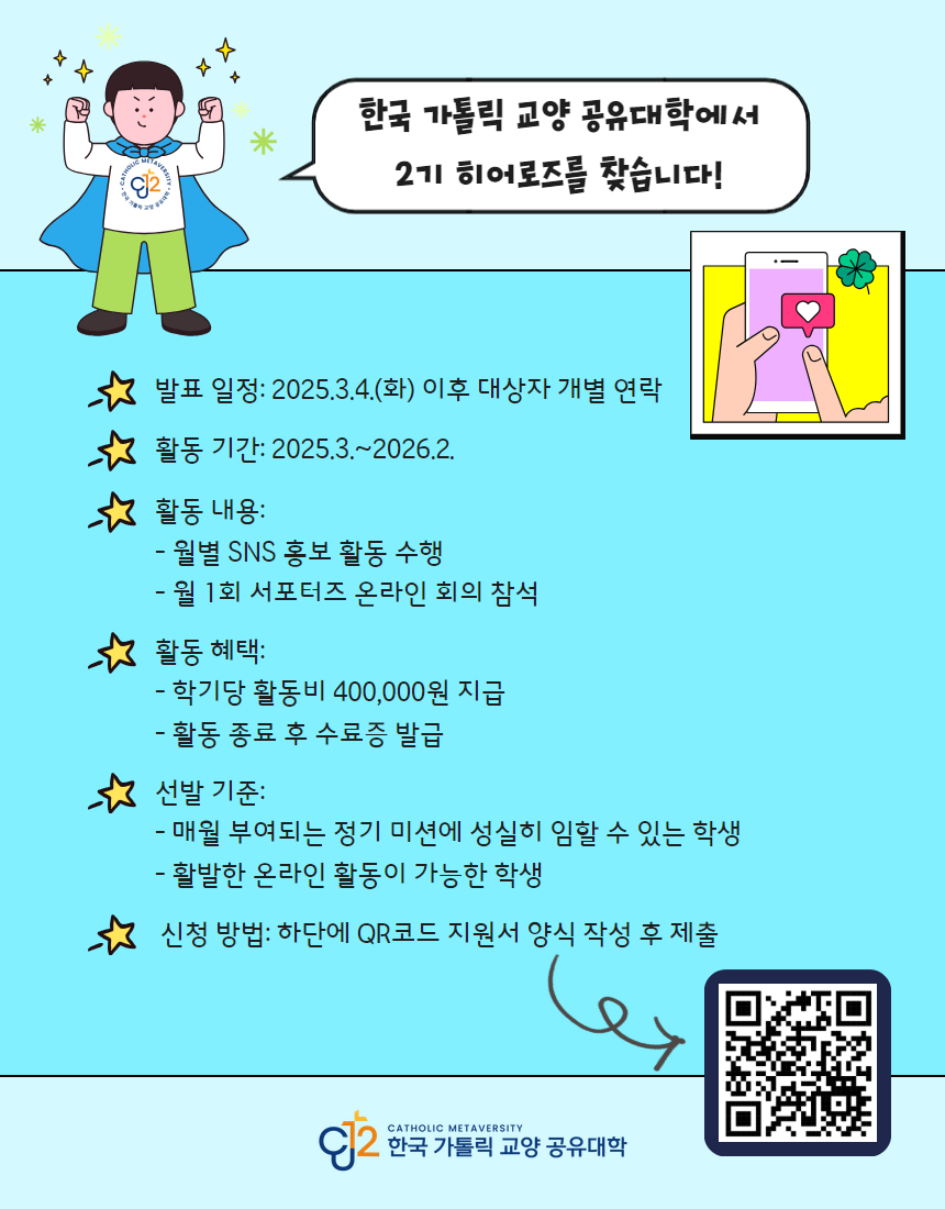 한국 가톨릭 교양 공유대학에서 2기 히어로즈를 찾습니다!  1. 발표 일정: 2025.3.4.(화) 이후 대상자 개별 연락  2. 활동 기간: 2025.3 .~ 2026.2.  3. 활동 내용: - 월별 SNS 홍보 활동 수행 - 월 1회 서포터즈 온라인 회의 참석  4. 활동 혜택: - 학기당 활동비 400,000원 지급 - 활동 종료 후 수료증 발급  5. 선발 기준: - 매월 부여되는 정기 미션에 성실히 임할 수 있는 학생 - 활발한 온라인 활동이 가능한 학생  6. 신청 방법: 하단에 QR코드 지원서 양식 작성 후 제출 https://qr.me-qr.com/ko/kh44FwEd  한국 가톨릭 교양 공유대학