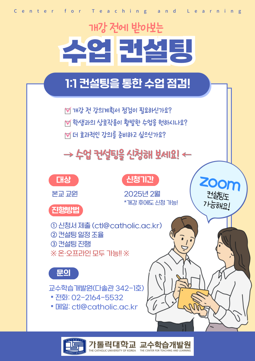 Center for Teaching and Learning  개강 전에 받아보는 수업 컨설팅 1:1 컨설팅을 통한 수업 점검!  개강 전 강의계획서 점검이 필요하신가요? 학생과의 상호작용이 활발한 수업을 원하시나요? 더 효과적인 강의를 준비하고 싶으신가요?  →수업 컨설팅을 신청해 보세요!  1. 대상 : 본교 교원 2. 신청기간  : 2025년 2월  *개강 후에도 신청 가능! 3. 진행방법  (1) 신청서 제출 (ctl@catholic.ac.kr)  (2) 컨설팅 일정 조율  (3) 컨설팅 진행   ※ 온·오프라인 모두 가능 !!※ 4. 문의  : 교수학습개발원(다솔관 342-1호)  ■ 전화: 02-2164-5532  ■ 메일: ctl@catholic.ac.kr  zoom 컨설팅도 가능해요!  THE CENTER FOR TEACHING AND LEARNING 가톨릭대학교 교수학습개발원