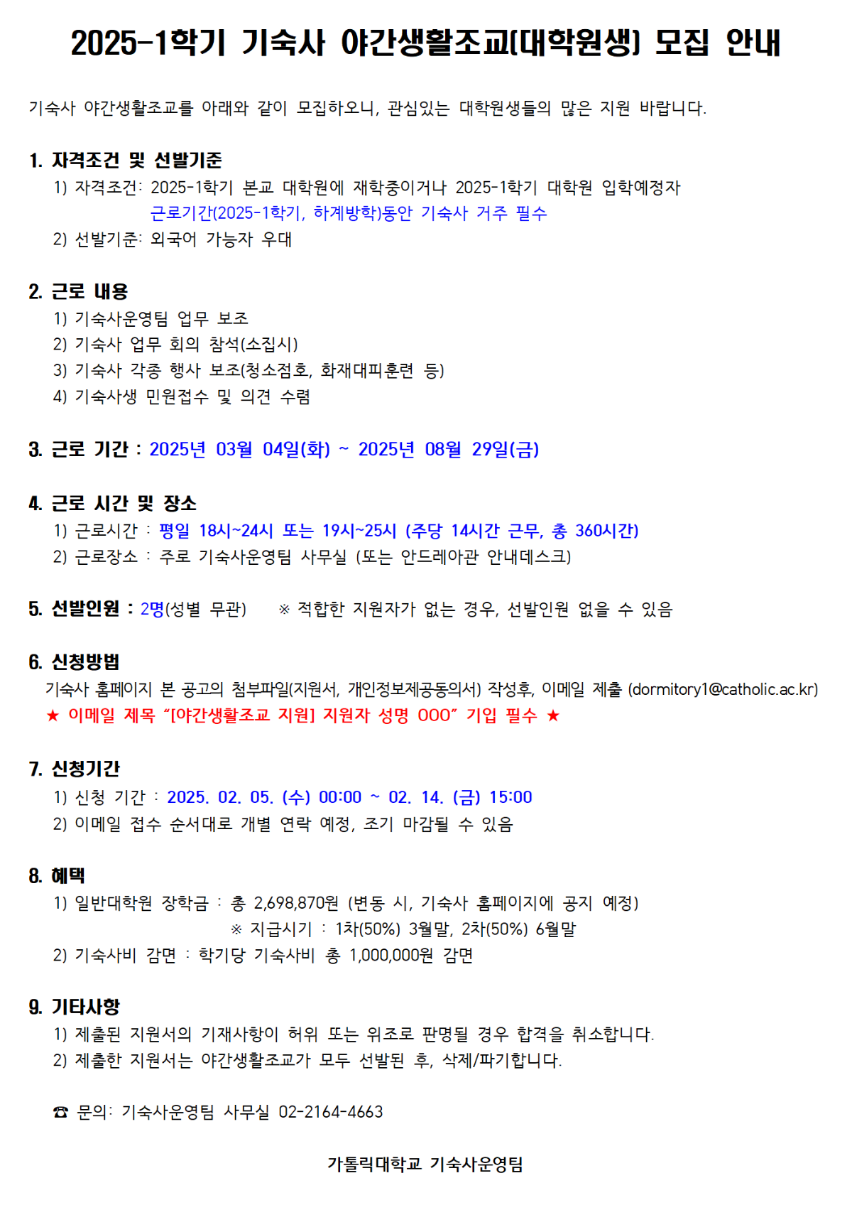 6. 신청방법 기숙사 홈페이지 본 공고의 첨부파일(지원서, 개인정보제공동의서) 작성후, 이메일 제출 (dormitory1@catholic.ac.kr) ★ 이메일 제목 "[야간생활조교 지원] 지원자 성명 000" 기입 필수 ★  7. 신청기간 1) 신청 기간 : 2025. 02. 05. (수) 00:00 ~ 02. 14. (금) 15:00 2) 이메일 접수 순서대로 개별 연락 예정, 조기 마감될 수 있음  8. 혜택 1) 일반대학원 장학금 : 총 2,698,870원 (변동 시, 기숙사 홈페이지에 공지 예정) ※ 지급시기 : 1차(50%) 3월말, 2차(50%) 6월말 2) 기숙사비 감면 : 학기당 기숙사비 총 1,000,000원 감면  9. 기타사항 1) 제출된 지원서의 기재사항이 허위 또는 위조로 판명될 경우 합격을 취소합니다. 2) 제출한 지원서는 야간생활조교가 모두 선발된 후, 삭제/파기합니다.  ☎ 문의: 기숙사운영팀 사무실 02-2164-4663  가톨릭대학교 기숙사운영팀