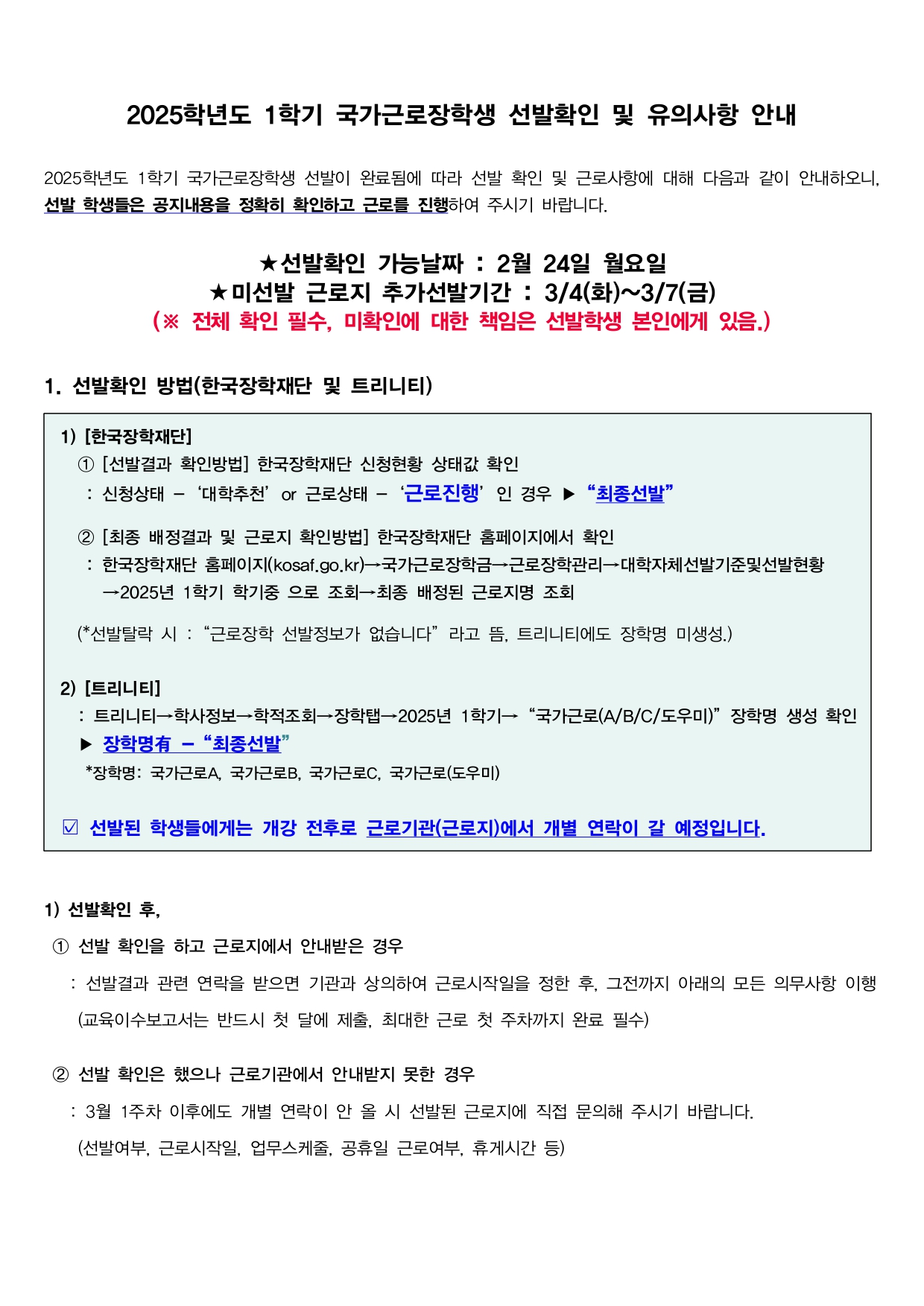 2025학년도 1학기 국가근로장학생 선발확인 및 유의사항 안내  2025학년도 1학기 국가근로장학생 선발이 완료됨에 따라 선발 확인 및 근로사항에 대해 다음과 같이 안내하오니, 선발 학생들은 공지내용을 정확히 확인하고 근로를 진행하여 주시기 바랍니다.  ★선발확인 가능날짜 : 2월 24일 월요일 ★미선발 근로지 추가선발기간 : 3/4(화)~3/7(금) (※ 전체 확인 필수, 미확인에 대한 책임은 선발학생 본인에게 있음.)  1. 선발확인 방법(한국장학재단 및 트리니티)  1) [한국장학재단] 1 [선발결과 확인방법] 한국장학재단 신청현황 상태값 확인 : 신청상태 - '대학추천' or 근로상태 - '근로진행' 인 경우 ▶ "최종선발"  2 [최종 배정결과 및 근로지 확인방법] 한국장학재단 홈페이지에서 확인 : 한국장학재단 홈페이지(kosaf.go.kr)→국가근로장학금→근로장학관리→대학자체선발기준및선발현황 →2025년 1학기 학기중 으로 조회→최종 배정된 근로지명 조회  (*선발탈락 시 : "근로장학 선발정보가 없습니다" 라고 뜸, 트리니티에도 장학명 미생성.)  2) [트리니티] : 트리니티→학사정보→학적조회→장학탭→2025년 1학기→ "국가근로(A/B/C/도우미)" 장학명 생성 확인 ▶ 장학명有 - "최종선발" *장학명: 국가근로A, 국가근로B, 국가근로C, 국가근로(도우미)  선발된 학생들에게는 개강 전후로 근로기관(근로지)에서 개별 연락이 갈 예정입니다.  1) 선발확인 후, 1 선발 확인을 하고 근로지에서 안내받은 경우  : 선발결과 관련 연락을 받으면 기관과 상의하여 근로시작일을 정한 후, 그전까지 아래의 모든 의무사항 이행 (교육이수보고서는 반드시 첫 달에 제출, 최대한 근로 첫 주차까지 완료 필수)  2 선발 확인은 했으나 근로기관에서 안내받지 못한 경우  : 3월 1주차 이후에도 개별 연락이 안 올 시 선발된 근로지에 직접 문의해 주시기 바랍니다.  (선발여부, 근로시작일, 업무스케줄, 공휴일 근로여부, 휴게시간 등)