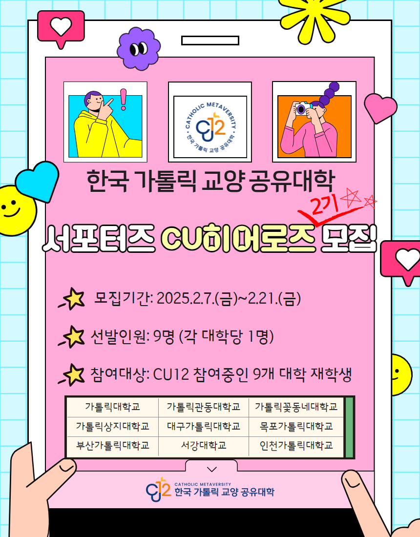 한국 가톨릭 교양 공유대학  서포터즈 CU히어로즈 2기 모집  모집기간: 2025.2.7.(금)~2.21.(금)  선발인원: 9명(각 대학당 1명)  참여대상: CU12 참여중인 9개 대학 재학생  가톨릭대학교 가톨릭상지대학교 부산가톨릭대학교  가톨릭관동대학교 대구가톨릭대학교 서강대학교  가톨릭꽃동네대학교 목포가톨릭대학교 인천가톨릭대학교  한국 가톨릭 교양 공유대학