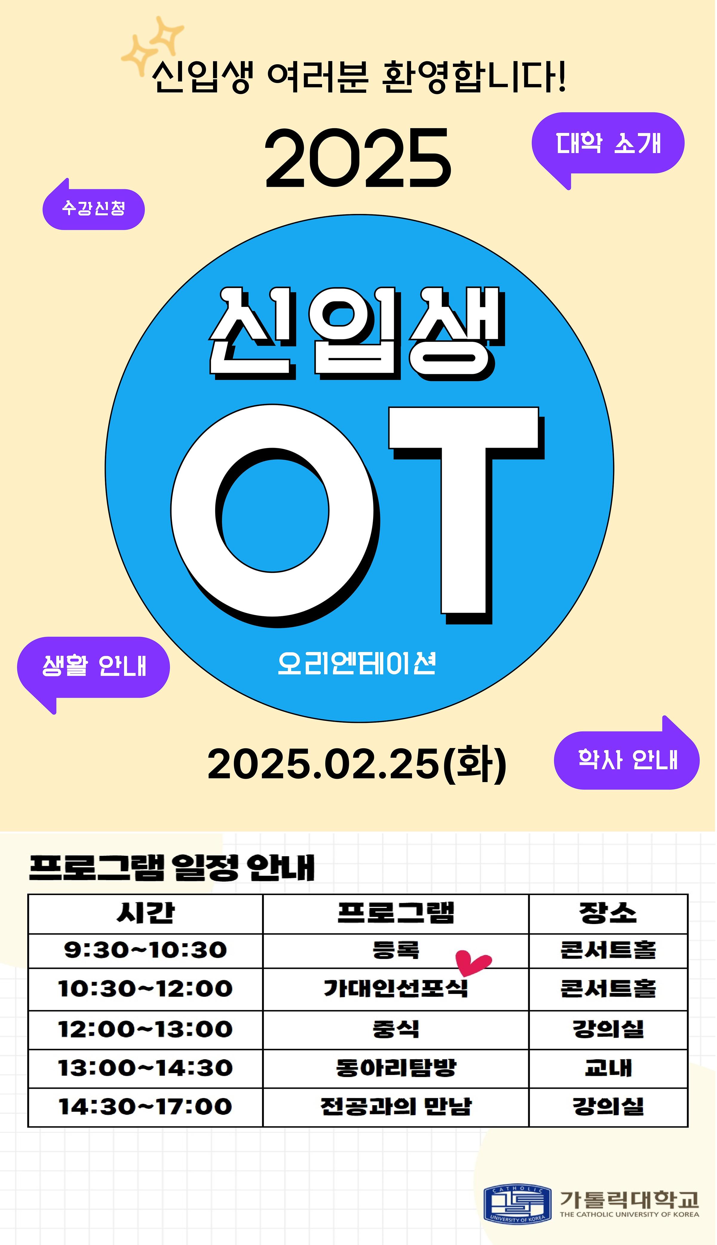 신입생 여러분 환영합니다!  2025  신입생 OT 오리엔테이션  2025.02.25(화)  대학 소개  수강신청  생활 안내  학사 안내  프로그램 일정 안내  9:30~10:30 : 등록 (콘서트홀)  10:30~12:00 : 가대인선포식 (콘서트홀)  12:00~13:00 : 중식 (강의실) 13:00~14:30 : 동아리탐방 (교내)  14:30~17:00 : 전공과의 만남 (강의실)  가톨릭대학교 THE CATHOLIC UNIVERSITY OF KOREA