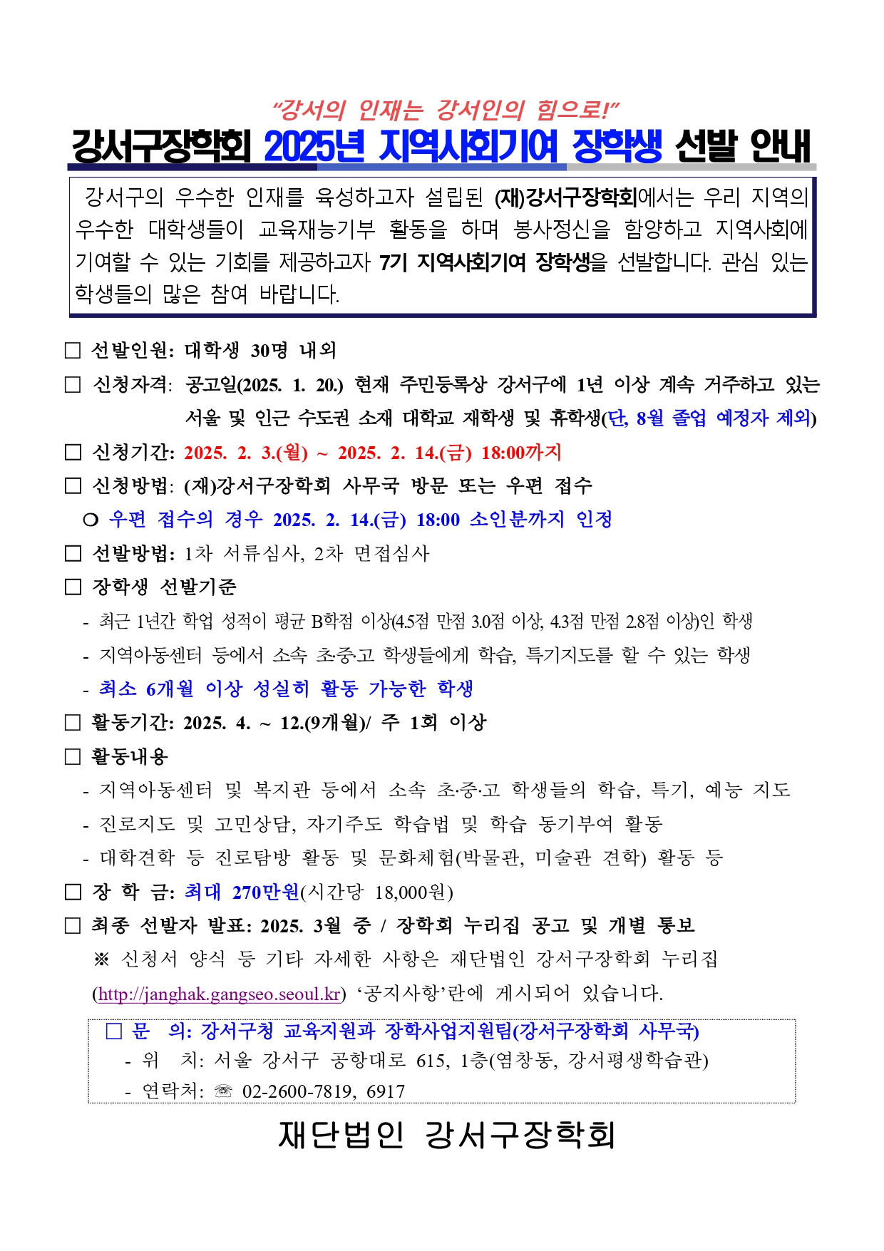 "강서의 인재는 강서인의 힘으로!" 강서구장학회 2025년 지역사회기여 장학생 선발 안내  강서구의 우수한 인재를 육성하고자 설립된 (재)강서구장학회에서는 우리 지역의 우수한 대학생들이 교육재능기부 활동을 하며 봉사정신을 함양하고 지역사회에 기여할 수 있는 기회를 제공하고자 7기 지역사회기여 장학생을 선발합니다. 관심 있는 학생들의 많은 참여 바랍니다.  1. 선발인원: 대학생 30명 내외 2. 신청자격: 공고일(2025. 1. 20.) 현재 주민등록상 강서구에 1년 이상 계속 거주하고 있는                  서울 및 인근 수도권 소재 대학교 재학생 및 휴학생(단, 8월 졸업 예정자 제외) 3. 신청기간: 2025. 2. 3.(월) ~ 2025. 2. 14.(금) 18:00까지 4. 신청방법: (재)강서구장학회 사무국 방문 또는 우편 접수  ○ 우편 접수의 경우 2025. 2. 14.(금) 18:00 소인분까지 인정 5. 선발방법: 1차 서류심사, 2차 면접심사 6. 장학생 선발기준  - 최근 1년간 학업 성적이 평균 B학점 이상(4.5점 만점 3.0점 이상, 4.3점 만점 2.8점 이상)인 학생  - 지역아동센터 등에서 소속 초·중·고 학생들에게 학습, 특기지도를 할 수 있는 학생  - 최소 6개월 이상 성실히 활동 가능한 학생 7. 활동기간: 2025. 4. ~ 12.(9개월)/ 주 1회 이상 8. 활동내용  - 지역아동센터 및 복지관 등에서 소속 초·중·고 학생들의 학습, 특기, 예능 지도  - 진로지도 및 고민상담, 자기주도 학습법 및 학습 동기부여 활동  - 대학견학 등 진로탐방 활동 및 문화체험(박물관, 미술관 견학) 활동 등 9. 장 학 금: 최대 270만원(시간당 18,000원) 10. 최종 선발자 발표: 2025. 3월 중 / 장학회 누리집 공고 및 개별 통보  ※ 신청서 양식 등 기타 자세한 사항은 재단법인 강서구장학회 누리집  (http://janghak.gangseo.seoul.kr) '공지사항'란에 게시되어 있습니다.  * 문 의: 강서구청 교육지원과 장학사업지원팀(강서구장학회 사무국)  - 위 치: 서울 강서구 공항대로 615, 1층(염창동, 강서평생학습관)  - 연락처: ☎ 02-2600-7819, 6917  재단법인 강서구장학회