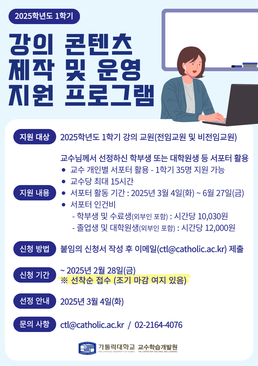 2025학년도 1학기  강의 콘텐츠 제작 및 운영 지원 프로그램  1. 지원 대상 : 2025학년도 1학기 강의 교원(전임교원 및 비전임교원)  2. 지원 내용  교수님께서 선정하신 학부생 또는 대학원생 등 서포터 활용 • 교수 개인별 서포터 활용 - 1학기 35명 지원 가능 • 교수당 최대 15시간 • 서포터 활동 기간 : 2025년 3월 4일(화) ~ 6월 27일(금) • 서포터 인건비 - 학부생 및 수료생(외부인 포함) : 시간당 10,030원 - 졸업생 및 대학원생(외부인 포함) : 시간당 12,000원  3. 신청 방법 : 붙임의 신청서 작성 후 이메일(ctl@catholic.ac.kr) 제출  4. 신청 기간   : ~ 2025년 2월 28일(금) ※ 선착순 접수 (조기 마감 여지 있음)  5. 선정 안내 : 2025년 3월 4일(화)  6. 문의 사항  ctl@catholic.ac.kr / 02-2164-4076  가톨릭대학교 교수학습개발원 THE CATHOLIC UNIVERSITY OF KOREA